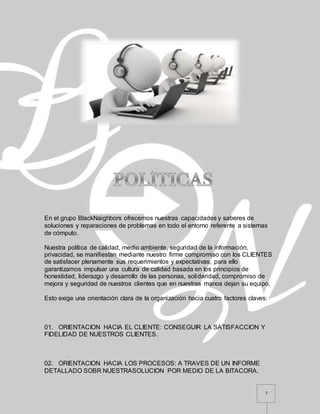 7
En el grupo BlackNaighbors ofrecemos nuestras capacidades y saberes de
soluciones y reparaciones de problemas en todo el entorno referente a sistemas
de cómputo.
Nuestra política de calidad, medio ambiente, seguridad de la información,
privacidad, se manifiestan mediante nuestro firme compromiso con los CLIENTES
de satisfacer plenamente sus requerimientos y expectativas, para ello
garantizamos impulsar una cultura de calidad basada en los principios de
honestidad, liderazgo y desarrollo de las personas, solidaridad, compromiso de
mejora y seguridad de nuestros clientes que en nuestras manos dejan su equipo.
Esto exige una orientación clara de la organización hacia cuatro factores claves:
01. ORIENTACION HACIA EL CLIENTE: CONSEGUIR LA SATISFACCION Y
FIDELIDAD DE NUESTROS CLIENTES.
02. ORIENTACION HACIA LOS PROCESOS: A TRAVES DE UN INFORME
DETALLADO SOBR NUESTRASOLUCION POR MEDIO DE LA BITACORA.
 