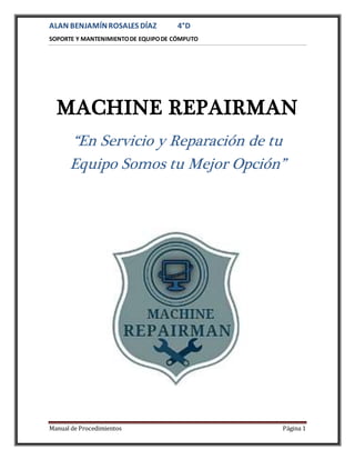 ALAN BENJAMÍNROSALES DÍAZ 4°D
SOPORTE Y MANTENIMIENTODE EQUIPODE CÓMPUTO
Manual de Procedimientos Página 1
MACHINE REPAIRMAN
“En Servicio y Reparación de tu
Equipo Somos tu Mejor Opción”
 