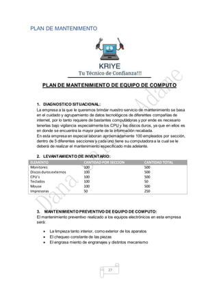 27
PLAN DE MANTENIMENTO
PLAN DE MANTENIMIENTO DE EQUIPO DE COMPUTO
1. DIAGNOSTICO SITUACIONAL:
La empresa a la que le queremos brindar nuestro servicio de mantenimiento se basa
en el cuidado y agrupamiento de datos tecnológicos de diferentes compañías de
internet, por lo tanto requiere de bastantes computadoras y por ende es necesario
tenerlas bajo vigilancia especialmente los CPU y los discos duros, ya que en ellos es
en donde se encuentra la mayor parte de la información recabada.
En esta empresa en especial laboran aproximadamente 100 empleados por sección,
dentro de 5 diferentes secciones y cada uno tiene su computadora a la cual se le
deberá de realizar el mantenimiento especificado más adelante.
2. LEVANTAMIENTO DE INVENTARIO:
ELEMENTO CANTIDAD POR SECCION CANTIDAD TOTAL
Monitores 100 500
Discosdurosexternos 100 500
CPU´s 100 500
Teclados 100 50
Mouse 100 500
Impresoras 50 250
3. MANTENIMIENTO PREVENTIVO DE EQUIPO DE COMPUTO:
El mantenimiento preventivo realizado a los equipos electrónicos en esta empresa
será:
 La limpieza tanto interior, como exterior de los aparatos
 El chequeo constante de las piezas
 El engrasa miento de engranajes y distintos mecanismo
 