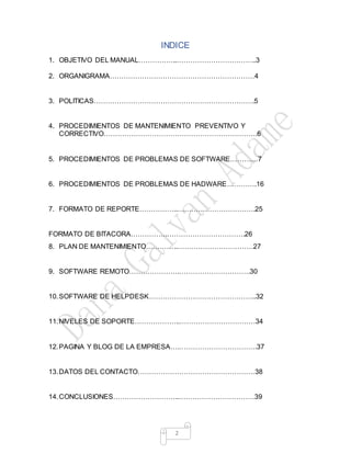 2
INDICE
1. OBJETIVO DEL MANUAL……………..……………………………..3
2. ORGANIGRAMA………………………………………………………4
3. POLITICAS…………………………………………………………….5
4. PROCEDIMIENTOS DE MANTENIMIENTO PREVENTIVO Y
CORRECTIVO………………………………………………………….6
5. PROCEDIMIENTOS DE PROBLEMAS DE SOFTWARE…………7
6. PROCEDIMIENTOS DE PROBLEMAS DE HADWARE………….16
7. FORMATO DE REPORTE……………..…………………………….25
FORMATO DE BITACORA…………….…………………………….26
8. PLAN DE MANTENIMIENTO…………..……………………………27
9. SOFTWARE REMOTO………………….………………………….30
10.SOFTWARE DE HELPDESK………………………………………..32
11.NIVELES DE SOPORTE………………..……………………………34
12.PAGINA Y BLOG DE LA EMPRESA….…………………………….37
13.DATOS DEL CONTACTO……………………………………………38
14.CONCLUSIONES………………………..……………………………39
 