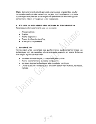 29
El plan de mantenimiento elegido para esta empresa está empezando a resultar
demasiado pesado para los trabajadores elegidos, con lo cual vamos a necesitar
doblar el personar para que estos tengan una oportunidad de descansar y poder
concentrarse más en el trabajo que se les ha asignado.
8. MATERIALES NECESARIOS PARA REALIZAR EL MANTENIMIENTO
Para realizar este mantenimiento va a ser necesario:
 Aire comprimido
 Brochas
 Alcohol isopropilico
 Trapos de diferentes tamaños
 Aceite para computadoras
9. SUGERENCIAS
Hemos dejado unas sugerencias para que la empresa pueda conservar limpias sus
instalaciones con ello necesitara el mantenimiento preventivo en lapsos de tiempo
más largos, algunos de ellos serán:
 Mantener las áreas limpiar y con el menor polvo posible
 Aspirar constantemente el área de computación
 Mantener alejadas las fuentes de agua o cualquier otro liquido
 Limpiar cualquier suciedad que se encuentre con un trapo húmedo, no mojado,
húmedo
 