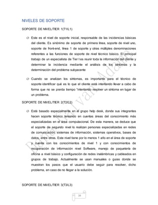 34
NIVELES DE SOPORTE
SOPORTE DE NIVEL/TIER 1(T1/L1)
O Este es el nivel de soporte inicial, responsable de las incidencias básicas
del cliente. Es sinónimo de soporte de primera línea, soporte de nivel uno,
soporte de front-end, línea 1 de soporte y otras múltiples denominaciones
referentes a las funciones de soporte de nivel técnico básico. El principal
trabajo de un especialista de Tier I es reunir toda la información del cliente y
determinar la incidencia mediante el análisis de los síntomas y la
determinación del problema subyacente
O Cuando se analizan los síntomas, es importante para el técnico de
soporte identificar qué es lo que el cliente está intentando llevar a cabo de
forma que no se pierda tiempo “intentando resolver un síntoma en lugar de
un problema.
SOPORTE DE NIVEL/TIER 2(T2/L2)
O Está basado especialmente en el grupo help desk, donde sus integrantes
hacen soporte técnico teniendo en cuentas áreas del conocimiento más
especializadas en el área computacional. De esta manera, se deduce que
el soporte de segundo nivel lo realizan personas especializadas en redes
de comunicación, sistemas de información, sistemas operativos, bases de
datos, entre otras. Este nivel tiene por lo menos 1 año en el área de soporte
y cuenta con los conocimientos de nivel 1 y con conocimientos de
recuperación de información nivel Software, manejo de paquetería de
oficina a nivel básico y configuración de redes inalámbricas y cableados en
grupos de trabajo. Actualmente se usan manuales o guias donde se
muestran los pasos que el usuario debe seguir para resolver, dicho
problema, en caso de no llegar a la solución.
SOPORTE DE NIVEL/TIER 3(T3/L3)
 
