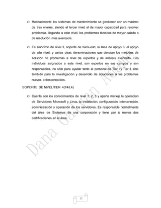 35
O Habitualmente los sistemas de mantenimiento se gestionan con un máximo
de tres niveles, siendo el tercer nivel, el de mayor capacidad para resolver
problemas, llegando a este nivel, los problemas técnicos de mayor calado o
de resolución más avanzada.
O Es sinónimo de nivel 3, soporte de back-end, la línea de apoyo 3, el apoyo
de alto nivel, y varias otras denominaciones que denotan los métodos de
solución de problemas a nivel de expertos y de análisis avanzado. Los
individuos asignados a este nivel, son expertos en sus campos y son
responsables, no sólo para ayudar tanto al personal de Tier I y Tier II, sino
también para la investigación y desarrollo de soluciones a los problemas
nuevos o desconocidos.
SOPORTE DE NIVEL/TIER 4(T4/L4)
O Cuenta con los conocimientos de nivel 1, 2, 3 y aparte maneja la operación
de Servidores Microsoft y Linux, la instalación, configuración, interconexión,
administración y operación de los servidores. Es responsable normalmente
del área de Sistemas de una corporación y tiene por lo menos dos
certificaciones en el área.
 
