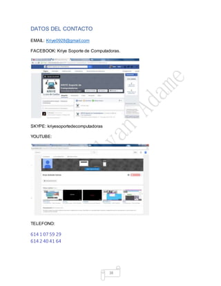 38
DATOS DEL CONTACTO
EMAIL: Kriye0928@gmail.com
FACEBOOK: Kriye Soporte de Computadoras.
SKYPE: kriyesoportedecomputadoras
YOUTUBE:
TELEFONO:
614 1 07 59 29
614 2 40 41 64
 