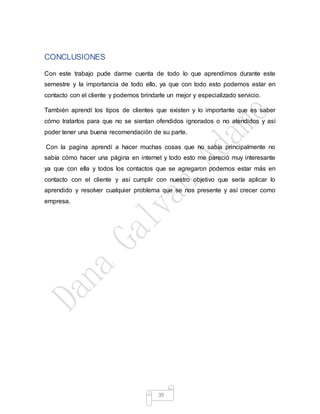 39
CONCLUSIONES
Con este trabajo pude darme cuenta de todo lo que aprendimos durante este
semestre y la importancia de todo ello, ya que con todo esto podemos estar en
contacto con el cliente y podemos brindarle un mejor y especializado servicio.
También aprendí los tipos de clientes que existen y lo importante que es saber
cómo tratarlos para que no se sientan ofendidos ignorados o no atendidos y así
poder tener una buena recomendación de su parte.
Con la pagina aprendí a hacer muchas cosas que no sabía principalmente no
sabía cómo hacer una página en internet y todo esto me pareció muy interesante
ya que con ella y todos los contactos que se agregaron podemos estar más en
contacto con el cliente y así cumplir con nuestro objetivo que sería aplicar lo
aprendido y resolver cualquier problema que se nos presente y así crecer como
empresa.
 