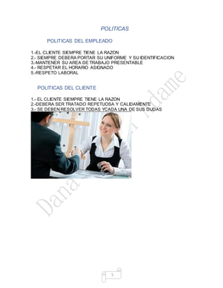 5
POLITICAS
POADOPOLITICAS DEL EMPLEADO
1.-EL CLIENTE SIEMPRE TIENE LA RAZON
2.- SIEMPRE DEBERA PORTAR SU UNIFORME Y SU IDENTIFICACION
3.-MANTENER SU AREA DE TRABAJO PRESENTABLE
4.- RESPETAR EL HORARIO ASIGNADO
5.-RESPETO LABORAL
POLITICAS DEL CLIENTE
1.- EL CLIENTE SIEMPRE TIENE LA RAZON
2.-DEBERA SER TRATADO REPETUOSA Y CALIDAMENTE
3.- SE DEBEN RESOLVER TODAS YCADA UNA DE SUS DUDAS
 
