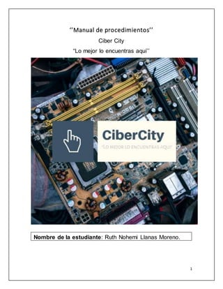 1
‘’Manual de procedimientos’’
Ciber City
“Lo mejor lo encuentras aquí’’
Nombre de la estudiante: Ruth Nohemi Llanas Moreno.
 