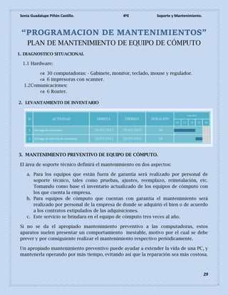 Sonia Guadalupe Piñón Castillo. 4ºE Soporte y Mantenimiento.
29
“PROGRAMACION DE MANTENIMIENTOS”
PLAN DE MANTENIMIENTO DE EQUIPO DE CÓMPUTO
1. DIAGNOSTICO SITUACIONAL
1.1 Hardware:
 30 computadoras: - Gabinete, monitor, teclado, mouse y regulador.
 6 impresoras con scanner.
1.2Comunicaciones:
 6 Router.
2. LEVANTAMIENTO DE INVENTARIO
3. MANTENIMIENTO PREVENTIVO DE EQUIPO DE CÓMPUTO.
El área de soporte técnico definirá el mantenimiento en dos aspectos:
a. Para los equipos que están fuera de garantía será realizado por personal de
soporte técnico, tales como pruebas, ajustes, reemplazo, reinstalación, etc.
Tomando como base el inventario actualizado de los equipos de cómputo con
los que cuenta la empresa.
b. Para equipos de cómputo que cuentan con garantía el mantenimiento será
realizado por personal de la empresa de donde se adquirió el bien o de acuerdo
a los contratos estipulados de las adquisiciones.
c. Este servicio se brindara en el equipo de cómputo tres veces al año.
Si no se da el apropiado mantenimiento preventivo a las computadoras, estos
aparatos suelen presentar un comportamiento inestable, motivo por el cual se debe
prever y por consiguiente realizar el mantenimiento respectivo periódicamente.
Un apropiado mantenimiento preventivo puede ayudar a extender la vida de una PC, y
mantenerla operando por más tiempo, evitando así que la reparación sea más costosa.
 