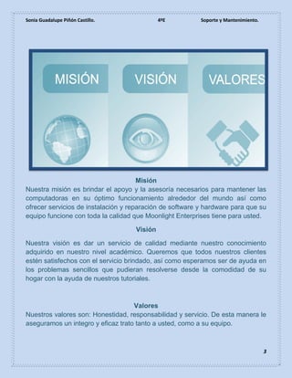 Sonia Guadalupe Piñón Castillo. 4ºE Soporte y Mantenimiento.
3
Misión
Nuestra misión es brindar el apoyo y la asesoría necesarios para mantener las
computadoras en su óptimo funcionamiento alrededor del mundo así como
ofrecer servicios de instalación y reparación de software y hardware para que su
equipo funcione con toda la calidad que Moonlight Enterprises tiene para usted.
Visión
Nuestra visión es dar un servicio de calidad mediante nuestro conocimiento
adquirido en nuestro nivel académico. Queremos que todos nuestros clientes
estén satisfechos con el servicio brindado, así como esperamos ser de ayuda en
los problemas sencillos que pudieran resolverse desde la comodidad de su
hogar con la ayuda de nuestros tutoriales.
Valores
Nuestros valores son: Honestidad, responsabilidad y servicio. De esta manera le
aseguramos un integro y eficaz trato tanto a usted, como a su equipo.
 