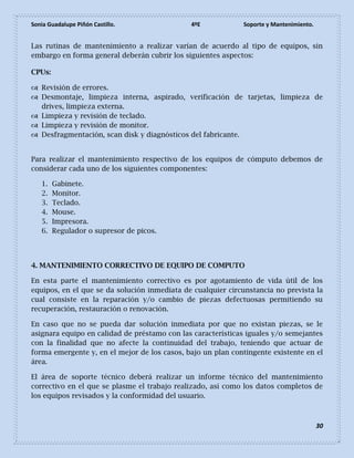 Sonia Guadalupe Piñón Castillo. 4ºE Soporte y Mantenimiento.
30
Las rutinas de mantenimiento a realizar varían de acuerdo al tipo de equipos, sin
embargo en forma general deberán cubrir los siguientes aspectos:
CPUs:
 Revisión de errores.
 Desmontaje, limpieza interna, aspirado, verificación de tarjetas, limpieza de
drives, limpieza externa.
 Limpieza y revisión de teclado.
 Limpieza y revisión de monitor.
 Desfragmentación, scan disk y diagnósticos del fabricante.
Para realizar el mantenimiento respectivo de los equipos de cómputo debemos de
considerar cada uno de los siguientes componentes:
1. Gabinete.
2. Monitor.
3. Teclado.
4. Mouse.
5. Impresora.
6. Regulador o supresor de picos.
4. MANTENIMIENTO CORRECTIVO DE EQUIPO DE COMPUTO
En esta parte el mantenimiento correctivo es por agotamiento de vida útil de los
equipos, en el que se da solución inmediata de cualquier circunstancia no prevista la
cual consiste en la reparación y/o cambio de piezas defectuosas permitiendo su
recuperación, restauración o renovación.
En caso que no se pueda dar solución inmediata por que no existan piezas, se le
asignara equipo en calidad de préstamo con las características iguales y/o semejantes
con la finalidad que no afecte la continuidad del trabajo, teniendo que actuar de
forma emergente y, en el mejor de los casos, bajo un plan contingente existente en el
área.
El área de soporte técnico deberá realizar un informe técnico del mantenimiento
correctivo en el que se plasme el trabajo realizado, así como los datos completos de
los equipos revisados y la conformidad del usuario.
 