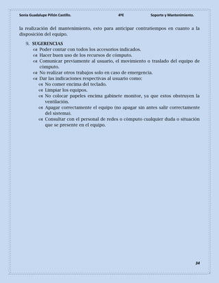 Sonia Guadalupe Piñón Castillo. 4ºE Soporte y Mantenimiento.
34
la realización del mantenimiento, esto para anticipar contratiempos en cuanto a la
disposición del equipo.
9. SUGERENCIAS
 Poder contar con todos los accesorios indicados.
 Hacer buen uso de los recursos de cómputo.
 Comunicar previamente al usuario, el movimiento o traslado del equipo de
cómputo.
 No realizar otros trabajos solo en caso de emergencia.
 Dar las indicaciones respectivas al usuario como:
 No comer encima del teclado.
 Limpiar los equipos.
 No colocar papeles encima gabinete monitor, ya que estos obstruyen la
ventilación.
 Apagar correctamente el equipo (no apagar sin antes salir correctamente
del sistema).
 Consultar con el personal de redes o cómputo cualquier duda o situación
que se presente en el equipo.
 