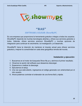 Sonia Guadalupe Piñón Castillo. 4ºE Soporte y Mantenimiento.
35
“RAS”
SOFTWARE A ELEGIR: ShowMyPC.
Es una empresa que proporciona la herramienta gratuita e integra a todos los usuarios.
ShowMyPC depende de muchas tecnologías abiertas y ofrece sus servicios gratuitos a
todos. Además, ofrece servicios premium ShowMyPC y muchas opciones de
integración para continuar el crecimiento, la investigación y el desarrollo.
ShowMyPC tiene la intención de mantener el impulso actual para ofrecer servicios
gratuitos y mejorar la conectividad en cada área geográfica remota del mundo.
Instalación y ejecución:
1. Buscamos en el motor de búsqueda Show My pc y abrimos el primer resultado.
2. Clicamos la opción del software que deseamos descargar.
3. Esperamos a realizar la descarga.
4. Ejecutamos el setup.
5. Una vez que está abierto, ingresamos el código generado con anterioridad por el
otro usuario.
6. Ahora podemos controlar el ordenador de una forma fácil y rápida.
 