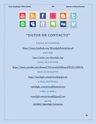 Sonia Guadalupe Piñón Castillo. 4ºE Soporte y Mantenimiento.
40
“DATOS DE CONTACTO”
PAGINA DE FACEBOOK:
https://www.facebook.com/MoonlightEnterprises.96
TWITTER:
https://twitter.com/Moonlight_Etps
CANAL DE YOUTUBE:
https://www.youtube.com/channel/UCwLmInH6Bus72JWQUvHBzTg
BLOG ON BLOGSPOT:
http://moonlight-enterprises.blogspot.mx
E-MAIL (HOTMAIL):
moonlight_enterprises@hotmail.com
E-MAL (G-MAIL):
moonlight.enterprises98@gmail.com
SKYPE:
USUARIO: Moonlight Enterprises.
 