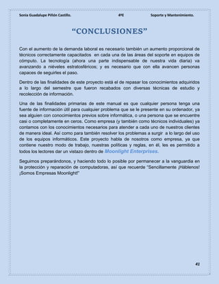 Sonia Guadalupe Piñón Castillo. 4ºE Soporte y Mantenimiento.
41
“CONCLUSIONES”
Con el aumento de la demanda laboral es necesario también un aumento proporcional de
técnicos correctamente capacitados en cada una de las áreas del soporte en equipos de
cómputo. La tecnología (ahora una parte indispensable de nuestra vida diaria) va
avanzando a niéveles estratosféricos; y es necesario que con ella avancen personas
capaces de seguirles el paso.
Dentro de las finalidades de este proyecto está el de repasar los conocimientos adquiridos
a lo largo del semestre que fueron recabados con diversas técnicas de estudio y
recolección de información.
Una de las finalidades primarias de este manual es que cualquier persona tenga una
fuente de información útil para cualquier problema que se le presente en su ordenador, ya
sea alguien con conocimientos previos sobre informática, o una persona que se encuentre
casi o completamente en ceros. Como empresa (y también como técnicos individuales) ya
contamos con los conocimientos necesarios para atender a cada uno de nuestros clientes
de manera ideal. Así como para también resolver los problemas a surgir a lo largo del uso
de los equipos informáticos. Este proyecto habla de nosotros como empresa, ya que
contiene nuestro modo de trabajo, nuestras políticas y reglas, en él, les es permitido a
todos los lectores dar un vistazo dentro de Moonlight Enterprises.
Seguimos preparándonos, y haciendo todo lo posible por permanecer a la vanguardia en
la protección y reparación de computadoras, así que recuerde “Sencillamente ¡Háblenos!
¡Somos Empresas Moonlight!”
 