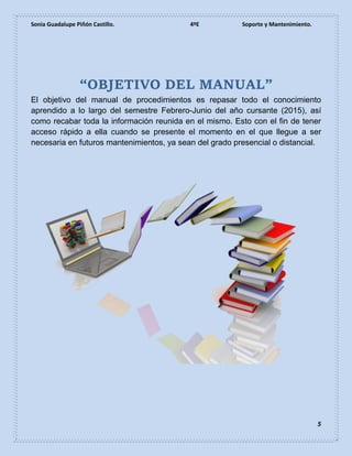 Sonia Guadalupe Piñón Castillo. 4ºE Soporte y Mantenimiento.
5
“OBJETIVO DEL MANUAL”
El objetivo del manual de procedimientos es repasar todo el conocimiento
aprendido a lo largo del semestre Febrero-Junio del año cursante (2015), así
como recabar toda la información reunida en el mismo. Esto con el fin de tener
acceso rápido a ella cuando se presente el momento en el que llegue a ser
necesaria en futuros mantenimientos, ya sean del grado presencial o distancial.
 
