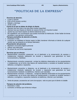 Sonia Guadalupe Piñón Castillo. 4ºE Soporte y Mantenimiento.
7
“POLITICAS DE LA EMPRESA”
Horarios de atención.
 Lunes a Viernes
 8:00 a 8:00 (horario corrido)
 Sábado y domingo
 10:00 a 4:00
Forma en la que se deben de dirigir al cliente.
 Siempre hay que mirar a los ojos para mostrar seguridad.
 Siempre hay que dirigirse al cliente de manera formal, sin importar la edad.
 Jamás hay que hacer esperar al cliente (tolerancia cero).
 NO establecer una conversación que pueda incomodar al interlocutor. Evitar hablar de temas
sensibles o que generen controversia.
Tiempos promedios de atención al cliente.
 Preventivo 3 días.
 Correctivo se establece el tiempo según la falla (mantener informado al cliente de cualquier
cambio que se presente en el tiempo estimado).
Presentación del personal.
 Mantener una buena higiene personal
 Utilizar ropa adecuada
 No actuar de una forma inapropiada
Servicios que se ofrecen.
 Mantenimiento preventivo presencial.- es el destinado a la conservación de equipos o
instalaciones mediante realización de revisión y reparación que garanticen su buen
funcionamiento y fiabilidad.
 Mantenimiento correctivo presencial.- corrige los defectos observados en los equipamientos
o instalaciones, es la forma más básica de mantenimiento y consiste en localizar averías o
defectos y corregirlos o repararlos.
 Mantenimiento preventivo a distancia.- es el destinado a la conservación de equipos o
instalaciones mediante realización de revisión y reparación que garanticen su buen
funcionamiento mediante vía telefónica, internet o por tutoriales.
 Mantenimiento correctivo a distancia.- corrige los defectos observados en los equipamientos
o instalaciones, es la forma más básica de mantenimiento y consiste en localizar averías o
defectos y corregirlos o repararlos mediante vía telefónica, internet o por tutoriales.
 Venta de piezas y accesorios así como de equipos.- esto es para que el cliente no batalle
Tiempos de solución del problema.
 Preventivo: 3 días
 Correctivo: el tiempo que el técnico indique
 