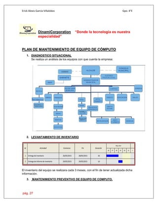 Erick Alexis García Villalobos Gpo. 4°E
pág. 27
DinamiCorporation “Donde la tecnología es nuestra
especialidad”
PLAN DE MANTENIMIENTO DE EQUIPO DE CÓMPUTO
1. DIAGNOSTICO SITUACIONAL
Se realiza un análisis de los equipos con que cuenta la empresa:
2. LEVANTAMIENTO DE INVENTARIO
Id. Actividad Comienzo Fin Duración
May 2015
26 27 28 29 30 31 1
1 3d28/05/201526/05/2015Entrega de inventario
2 1d29/05/201529/05/2015Entrega de informe de inventario
El inventario del equipo se realizara cada 3 meses, con el fin de tener actualizada dicha
información.
3. MANTENIMIENTO PREVENTIVO DE EQUIPO DE COMPUTO.
 