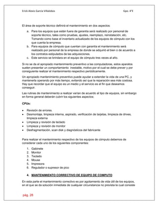 Erick Alexis García Villalobos Gpo. 4°E
pág. 28
El área de soporte técnico definirá el mantenimiento en dos aspectos:
a. Para los equipos que están fuera de garantía será realizado por personal de
soporte técnico, tales como pruebas, ajustes, reemplazo, reinstalación, etc.
Tomando como base el inventario actualizado de los equipos de cómputo con los
que cuenta la empresa.
b. Para equipos de cómputo que cuentan con garantía el mantenimiento será
realizado por personal de la empresa de donde se adquirió el bien o de acuerdo a
los contratos estipulados de las adquisiciones.
c. Este servicio se brindara en el equipo de cómputo tres veces al año.
Si no se da el apropiado mantenimiento preventivo a las computadoras, estos aparatos
suelen presentar un comportamiento inestable, motivo por el cual se debe prever y por
consiguiente realizar el mantenimiento respectivo periódicamente.
Un apropiado mantenimiento preventivo puede ayudar a extender la vida de una PC, y
mantenerla operando por más tiempo, evitando así que la reparación sea más costosa.
Hay que recordar que el equipo es un medio y el servicio es el fin que deseamos
conseguir.
Las rutinas de mantenimiento a realizar varían de acuerdo al tipo de equipos, sin embargo
en forma general deberán cubrir los siguientes aspectos:
CPUs:
 Revisión de errores.
 Desmontaje, limpieza interna, aspirado, verificación de tarjetas, limpieza de drives,
limpieza externa
 Limpieza y revisión de teclado
 Limpieza y revisión de monitor
 Desfragmentación, scan disk y diagnósticos del fabricante
Para realizar el mantenimiento respectivo de los equipos de cómputo debemos de
considerar cada uno de los siguientes componentes:
1. Gabinete
2. Monitor
3. Teclado
4. Mouse
5. Impresora
6. Regulador o supresor de pico
4. MANTENIMIENTO CORRECTIVO DE EQUIPO DE COMPUTO
En esta parte el mantenimiento correctivo es por agotamiento de vida útil de los equipos,
en el que se da solución inmediata de cualquier circunstancia no prevista la cual consiste
 