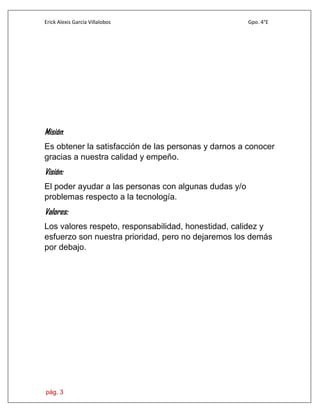 Erick Alexis García Villalobos Gpo. 4°E
pág. 3
Misión:
Es obtener la satisfacción de las personas y darnos a conocer
gracias a nuestra calidad y empeño.
Visión:
El poder ayudar a las personas con algunas dudas y/o
problemas respecto a la tecnología.
Valores:
Los valores respeto, responsabilidad, honestidad, calidez y
esfuerzo son nuestra prioridad, pero no dejaremos los demás
por debajo.
 
