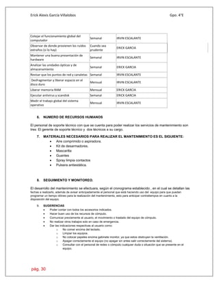 Erick Alexis García Villalobos Gpo. 4°E
pág. 30
Cotejar el funcionamiento global del
computador
Semanal IRVIN ESCALANTE
Observar de donde provienen los ruidos
extraños (si lo hay)
Cuando sea
prudente
ERICK GARCIA
Mantener una buena presentación de
hardware
Semanal IRVIN ESCALANTE
Analizar las unidades ópticas y de
almacenamiento
Semanal ERICK GARCIA
Revisar que los puntos de red y canaletas Semanal IRVIN ESCALANTE
Desfragmentar y liberar espacio en el
disco duro
Mensual IRVIN ESCALANTE
Liberar memoria RAM Mensual ERICK GARCIA
Ejecutar antivirus y scandisk Semanal ERICK GARCIA
Medir el trabajo global del sistema
operativo
Mensual IRVIN ESCALANTE
6. NUMERO DE RECURSOS HUMANOS
El personal de soporte técnico con que se cuenta para poder realizar los servicios de mantenimiento son
tres: El gerente de soporte técnico y dos técnicos a su cargo.
7. MATERIALES NECESARIOS PARA REALIZAR EL MANTENIMIENTO ES EL SIGUIENTE:
 Aire comprimido o aspiradora.
 Kit de desarmadores.
 Mascarilla
 Guantes
 Spray limpia contactos
 Pulsera antiestática.
8. SEGUIMIENTO Y MONITOREO.
El desarrollo del mantenimiento se efectuara, según el cronograma establecido , en el cual se detallan las
fechas a realizarlo, además de avisar anticipadamente al personal que está haciendo uso del equipo para que puedan
programar un tiempo idóneo para la realización del mantenimiento, esto para anticipar contratiempos en cuanto a la
disposición del equipo.
9. SUGERENCIAS
 Poder contar con todos los accesorios indicados.
 Hacer buen uso de los recursos de cómputo.
 Comunicar previamente al usuario, el movimiento o traslado del equipo de cómputo.
 No realizar otros trabajos solo en caso de emergencia.
 Dar las indicaciones respectivas al usuario como:
o No comer encima del teclado.
o Limpiar los equipos.
o No colocar papeles encima gabinete monitor, ya que estos obstruyen la ventilación.
o Apagar correctamente el equipo (no apagar sin antes salir correctamente del sistema).
o Consultar con el personal de redes o cómputo cualquier duda o situación que se presente en el
equipo.
 