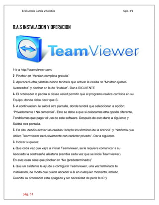 Erick Alexis García Villalobos Gpo. 4°E
pág. 31
R.A.S INSTALACION Y OPERACION
1- Ir a http://teamviewer.com/
2- Pinchar en “Versión completa gratuita”
3- Aparecerá otra pantalla donde tendréis que activar la casilla de “Mostrar ajustes
Avanzados” y pinchar en la de “Instalar”. Dar a SIGUIENTE
4- El ordenador le pedirá si desea usted permitir que el programa realice cambios en su
Equipo, donde debe decir que SI
5- A continuación, le saldrá otra pantalla, donde tendrá que seleccionar la opción:
“Privadamente / No comercial”. Esto se debe a que si colocamos otra opción diferente,
Tendríamos que pagar el uso de este software. Después de esto darle a siguiente y
Saldrá otra pantalla.
6- En ella, debéis activar las casillas “acepto los términos de la licencia” y “confirmo que
Utilizo Teamviewer exclusivamente con carácter privado”. Dar a siguiente.
7- Indicar si quiere:
a. Que cada vez que vaya a iniciar Teamviewer, se le requiere comunicar a su
Asociado la contraseña aleatoria (cambia cada vez que se inicia Teamviewer).
En este caso tiene que pinchar en “No (predeterminado)”
b. Que un asistente le ayude a configurar Teamviewer, una vez terminada la
Instalación, de modo que pueda acceder a él en cualquier momento, incluso
Cuando su ordenador está apagado y sin necesidad de pedir la ID y
 