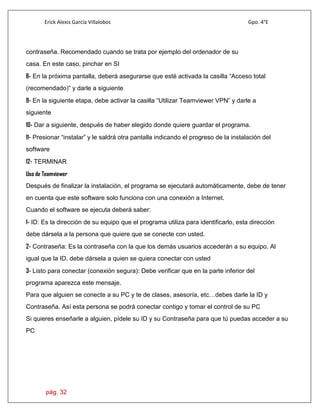 Erick Alexis García Villalobos Gpo. 4°E
pág. 32
contraseña. Recomendado cuando se trata por ejemplo del ordenador de su
casa. En este caso, pinchar en SI
8- En la próxima pantalla, deberá asegurarse que esté activada la casilla “Acceso total
(recomendado)” y darle a siguiente
9- En la siguiente etapa, debe activar la casilla “Utilizar Teamviewer VPN” y darle a
siguiente
10- Dar a siguiente, después de haber elegido donde quiere guardar el programa.
11- Presionar “instalar” y le saldrá otra pantalla indicando el progreso de la instalación del
software
12- TERMINAR
Uso de Teamviewer
Después de finalizar la instalación, el programa se ejecutará automáticamente, debe de tener
en cuenta que este software solo funciona con una conexión a Internet.
Cuando el software se ejecuta deberá saber:
1- ID: Es la dirección de su equipo que el programa utiliza para identificarlo, esta dirección
debe dársela a la persona que quiere que se conecte con usted.
2- Contraseña: Es la contraseña con la que los demás usuarios accederán a su equipo. Al
igual que la ID, debe dársela a quien se quiera conectar con usted
3- Listo para conectar (conexión segura): Debe verificar que en la parte inferior del
programa aparezca este mensaje.
Para que alguien se conecte a su PC y te de clases, asesoría, etc…debes darle la ID y
Contraseña. Así esta persona se podrá conectar contigo y tomar el control de su PC
Si quieres enseñarle a alguien, pídele su ID y su Contraseña para que tú puedas acceder a su
PC
 