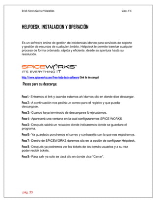 Erick Alexis García Villalobos Gpo. 4°E
pág. 33
HELPDESK, INSTALACION Y OPERACIÓN
Es un software online de gestión de incidencias idóneo para servicios de soporte
y gestión de recursos de cualquier ámbito. Helpdesk le permite tramitar cualquier
proceso de forma ordenada, rápida y eficiente, desde su apertura hasta su
resolución.
http://www.spiceworks.com/free-help-desk-software (link de descarga)
Pasos para su descarga:
Paso 1.- Entramos al link y cuando estamos ahí damos clic en donde dice descargar.
Paso 2.- A continuación nos pedirá un correo para el registro y que pueda
descargase.
Paso 3.- Cuando haya terminado de descargarse lo ejecutamos.
Paso 4.- Aparecerá una ventana en la cual configuraremos SPICE WORKS
Paso 5.- Después saldrá un recuadro donde indicaremos donde se guardara el
programa.
Paso 6.- Ya guardado pondremos el correo y contraseña con la que nos registramos.
Paso 7.- Dentro de SPICEWORKS daremos clic en la opción de configurar Helpdesk.
Paso 8.- Después ya podremos ver los tickets de los demás usuarios y a su vez
poder recibir tickets.
Paso 9.- Para salir ya solo se dará clic en donde dice “Cerrar”.
 