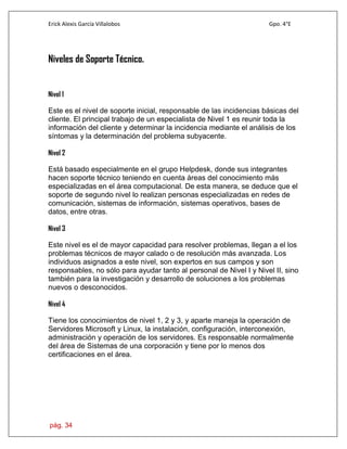 Erick Alexis García Villalobos Gpo. 4°E
pág. 34
Niveles de Soporte Técnico.
Nivel 1
Este es el nivel de soporte inicial, responsable de las incidencias básicas del
cliente. El principal trabajo de un especialista de Nivel 1 es reunir toda la
información del cliente y determinar la incidencia mediante el análisis de los
síntomas y la determinación del problema subyacente.
Nivel 2
Está basado especialmente en el grupo Helpdesk, donde sus integrantes
hacen soporte técnico teniendo en cuenta áreas del conocimiento más
especializadas en el área computacional. De esta manera, se deduce que el
soporte de segundo nivel lo realizan personas especializadas en redes de
comunicación, sistemas de información, sistemas operativos, bases de
datos, entre otras.
Nivel 3
Este nivel es el de mayor capacidad para resolver problemas, llegan a el los
problemas técnicos de mayor calado o de resolución más avanzada. Los
individuos asignados a este nivel, son expertos en sus campos y son
responsables, no sólo para ayudar tanto al personal de Nivel I y Nivel II, sino
también para la investigación y desarrollo de soluciones a los problemas
nuevos o desconocidos.
Nivel 4
Tiene los conocimientos de nivel 1, 2 y 3, y aparte maneja la operación de
Servidores Microsoft y Linux, la instalación, configuración, interconexión,
administración y operación de los servidores. Es responsable normalmente
del área de Sistemas de una corporación y tiene por lo menos dos
certificaciones en el área.
 