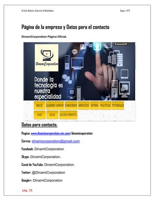 Erick Alexis García Villalobos Gpo. 4°E
pág. 35
Página de la empresa y Datos para el contacto
DinamiCorporation Página Oficial.
Datos para contacto.
Pagina: www.dinamicorporation.wix.com/dinamicoporation
Correo: dinamicorporation@gmail.com
Facebook: DinamiCorporation
Skype: DinamiCorporation.
Canal de YouTube: DinamiCorporation.
Twitter: @DinamiCorporation
Google+: DinamiCorporation
 