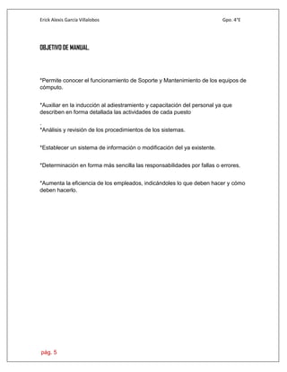 Erick Alexis García Villalobos Gpo. 4°E
pág. 5
OBJETIVO DE MANUAL.
*Permite conocer el funcionamiento de Soporte y Mantenimiento de los equipos de
cómputo.
*Auxiliar en la inducción al adiestramiento y capacitación del personal ya que
describen en forma detallada las actividades de cada puesto
.
*Análisis y revisión de los procedimientos de los sistemas.
*Establecer un sistema de información o modificación del ya existente.
*Determinación en forma más sencilla las responsabilidades por fallas o errores.
*Aumenta la eficiencia de los empleados, indicándoles lo que deben hacer y cómo
deben hacerlo.
 