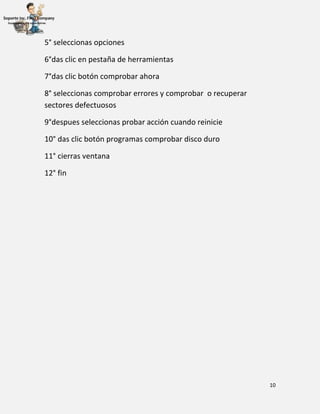 10
5° seleccionas opciones
6°das clic en pestaña de herramientas
7°das clic botón comprobar ahora
8° seleccionas comprobar errores y comprobar o recuperar
sectores defectuosos
9°despues seleccionas probar acción cuando reinicie
10° das clic botón programas comprobar disco duro
11° cierras ventana
12° fin
 