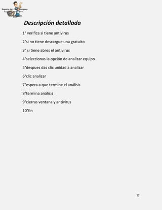 12
Descripción detallada
1° verifica si tiene antivirus
2°si no tiene descargue una gratuito
3° si tiene abres el antivirus
4°seleccionas la opción de analizar equipo
5°despues das clic unidad a analizar
6°clic analizar
7°espera a que termine el análisis
8°termina análisis
9°cierras ventana y antivirus
10°fin
 
