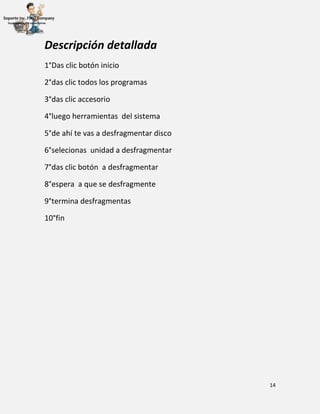 14
Descripción detallada
1°Das clic botón inicio
2°das clic todos los programas
3°das clic accesorio
4°luego herramientas del sistema
5°de ahí te vas a desfragmentar disco
6°selecionas unidad a desfragmentar
7°das clic botón a desfragmentar
8°espera a que se desfragmente
9°termina desfragmentas
10°fin
 
