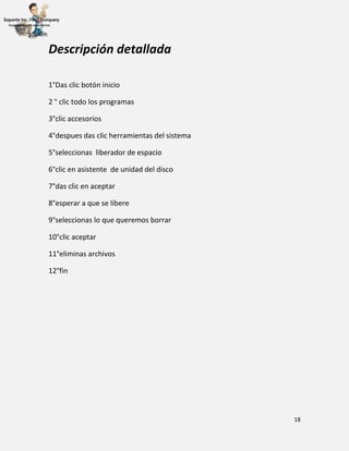 18
Descripción detallada
1°Das clic botón inicio
2 ° clic todo los programas
3°clic accesorios
4°despues das clic herramientas del sistema
5°seleccionas liberador de espacio
6°clic en asistente de unidad del disco
7°das clic en aceptar
8°esperar a que se libere
9°seleccionas lo que queremos borrar
10°clic aceptar
11°eliminas archivos
12°fin
 