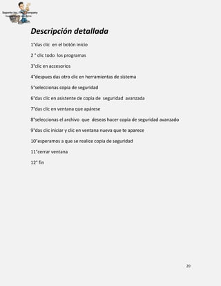 20
Descripción detallada
1°das clic en el botón inicio
2 ° clic todo los programas
3°clic en accesorios
4°despues das otro clic en herramientas de sistema
5°seleccionas copia de seguridad
6°das clic en asistente de copia de seguridad avanzada
7°das clic en ventana que apárese
8°seleccionas el archivo que deseas hacer copia de seguridad avanzado
9°das clic iniciar y clic en ventana nueva que te aparece
10°esperamos a que se realice copia de seguridad
11°cerrar ventana
12° fin
 