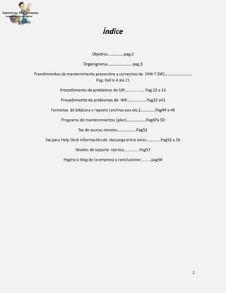 2
Índice
Objetivo…………….pag.1
Organigrama…………………… pag.3
Prendimientos de mantenimiento preventivo y correctivo de (HW Y SW)………………………
Pag. Del la 4 ala 21
Procedimiento de problemas de SW………………. Pag 22 a 32
Procedimiento de problemas de HW……………….Pag32 a43
Formatos de bitácora y reporte (archivo aux etc.)……………Pag44 a 46
Programa de mantenimientos (plan)……………….Pag47a 50
Sw de acceso remoto……………….Pag51
Sw para Help Desk información de descarga entre otras…………..Pag52 a 56
Niveles de soporte técnico……………Pag57
Pagina o blog de la empresa y conclusiones ………pag58
 