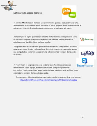 51
Software de acceso remoto
1º Joinme: Mandamos un mensaje para informarlos que esta traducción hace falta.
Normalmente la incluiremos en las próximas 24 horas .y aparte de ser buen software el
primer mes es gratis de pues lo puedes comprar en la página de fabricante.
2ºshowmypc: en ingles quiere decir “enseña mi PC” Computadora personal show
mi personal computer programa que permite dar soporte técnico a distancia
principalmente también tiene parte de prueba.
3ºLog meln: este es un software que a la instalarse en una computadora la habilita
para ser accesada desdén cualquier lugar del mundo usando un navegador web en
una computadora a internet acceso remoto sobre internet. También tiene parte
de prueba.
4º Team viwer: es un programa para ordenar cuya función es conectarse
remotamente a otro equipo, es decir sus funcione .compartir y controlar
escritorios, reuniones en línea video conferénciales trasferencia de archivos entre
ordenadores también tiene parte de prueba.
Contamos con video tutoriales para aprender usar los programas de acceso remoto,
http://albertof97.wix.com/soporteincfmocompany#!videotutoriales/c1gqr
 