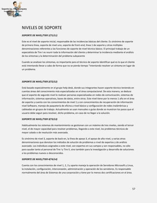57
NIVELES DE SOPORTE
SOPORTE DE NIVEL/TIER 1(T1/L1)
Este es el nivel de soporte inicial, responsable de las incidencias básicas del cliente. Es sinónimo de soporte
de primera línea, soporte de nivel uno, soporte de front-end, línea 1 de soporte y otras múltiples
denominaciones referentes a las funciones de soporte de nivel técnico básico. El principal trabajo de un
especialista de Tire I es reunir toda la información del cliente y determinar la incidencia mediante el análisis
de los síntomas y la determinación del problema subyacente
Cuando se analizan los síntomas, es importante para el técnico de soporte identificar qué es lo que el cliente
está intentando llevar a cabo de forma que no se pierda tiempo “intentando resolver un síntoma en lugar de
un problema.
SOPORTE DE NIVEL/TIER 2(T2/L2)
Está basado especialmente en el grupo help desk, donde sus integrantes hacen soporte técnico teniendo en
cuentas áreas del conocimiento más especializadas en el área computacional. De esta manera, se deduce
que el soporte de segundo nivel lo realizan personas especializadas en redes de comunicación, sistemas de
información, sistemas operativos, bases de datos, entre otras. Este nivel tiene por lo menos 1 año en el área
de soporte y cuenta con los conocimientos de nivel 1 y con conocimientos de recuperación de información
nivel Software, manejo de paquetería de oficina a nivel básico y configuración de redes inalámbricas y
cableadas en grupos de trabajo. Actualmente se usan manuales o guías donde se muestran los pasos que el
usuario debe seguir para resolver, dicho problema, en caso de no llegar a la solución.
SOPORTE DE NIVEL/TIER 3(T3/L3)
Habitualmente los sistemas de mantenimiento se gestionan con un máximo de tres niveles, siendo el tercer
nivel, el de mayor capacidad para resolver problemas, llegando a este nivel, los problemas técnicos de
mayor calado o de resolución más avanzada.
Es sinónimo de nivel 3, soporte de back-en, la línea de apoyo 3, el apoyo de alto nivel, y varias otras
denominaciones que denotan los métodos de solución de problemas a nivel de expertos y de análisis
avanzado. Los individuos asignados a este nivel, son expertos en sus campos y son responsables, no sólo
para ayudar tanto al personal de Tire I y Tire II, sino también para la investigación y desarrollo de soluciones
a los problemas nuevos o desconocidos.
SOPORTE DE NIVEL/TIER 4(T4/L4)
Cuenta con los conocimientos de nivel 1, 2, 3 y aparte maneja la operación de Servidores Microsoft y Linux,
la instalación, configuración, interconexión, administración y operación de los servidores. Es responsable
normalmente del área de Sistemas de una corporación y tiene por lo menos dos certificaciones en el área.
 