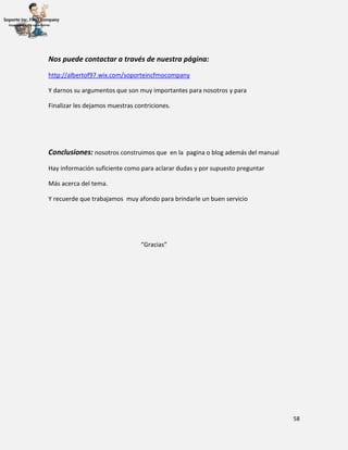 58
Nos puede contactar a través de nuestra página:
http://albertof97.wix.com/soporteincfmocompany
Y darnos su argumentos que son muy importantes para nosotros y para
Finalizar les dejamos muestras contriciones.
Conclusiones: nosotros construimos que en la pagina o blog además del manual
Hay información suficiente como para aclarar dudas y por supuesto preguntar
Más acerca del tema.
Y recuerde que trabajamos muy afondo para brindarle un buen servicio
“Gracias”
 