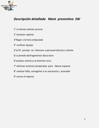8
Descripción detallada Mant preventivo SW
1° el cliente solicita servicio
2° levantar reporte
3°llegar a la hora estipulada
4° verificar equipo
5°la PC prende no informar a personal técnico a cliente
Si si prende desfragmentar disco duro
6°analizar antivirus al eliminar virus
7° eliminar archivos temporales para liberar espacio
8° analizar falla, corregirlas si es necesario y proceder
9° cerrar el reporte
 