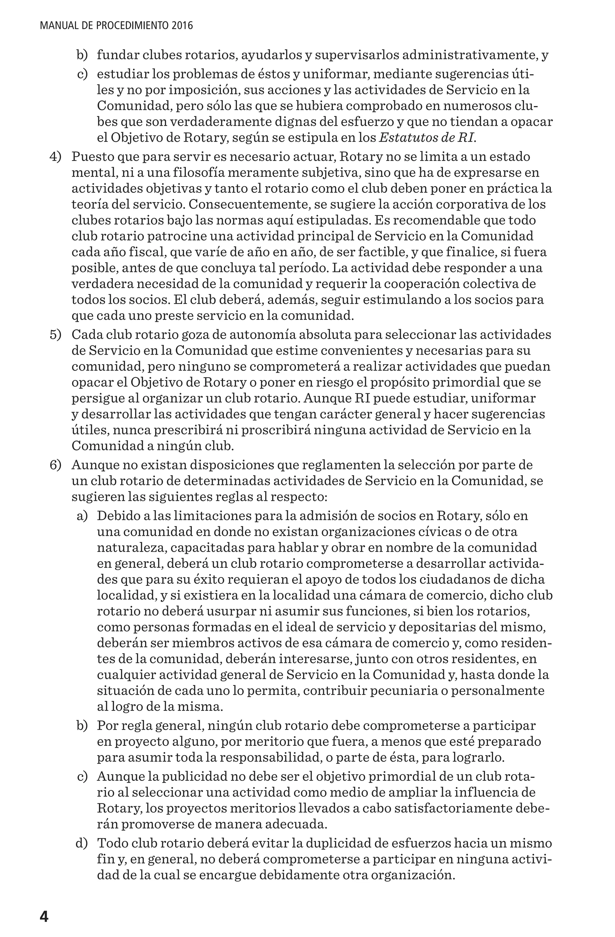 4
MANUAL DE PROCEDIMIENTO 2016
	 b)	 fundar clubes rotarios, ayudarlos y supervisarlos administrativamente, y
	 c)	 estudiar los problemas de éstos y uniformar, mediante sugerencias úti-
les y no por imposición, sus acciones y las actividades de Servicio en la
Comunidad, pero sólo las que se hubiera comprobado en numerosos clu-
bes que son verdaderamente dignas del esfuerzo y que no tiendan a opacar
el Objetivo de Rotary, según se estipula en los Estatutos de RI.
	4)	 Puesto que para servir es necesario actuar, Rotary no se limita a un estado
mental, ni a una filosofía meramente subjetiva, sino que ha de expresarse en
actividades objetivas y tanto el rotario como el club deben poner en práctica la
teoría del servicio. Consecuentemente, se sugiere la acción corporativa de los
clubes rotarios bajo las normas aquí estipuladas. Es recomendable que todo
club rotario patrocine una actividad principal de Servicio en la Comunidad
cada año fiscal, que varíe de año en año, de ser factible, y que finalice, si fuera
posible, antes de que concluya tal período. La actividad debe responder a una
verdadera necesidad de la comunidad y requerir la cooperación colectiva de
todos los socios. El club deberá, además, seguir estimulando a los socios para
que cada uno preste servicio en la comunidad.
	5)	 Cada club rotario goza de autonomía absoluta para seleccionar las actividades
de Servicio en la Comunidad que estime convenientes y necesarias para su
comunidad, pero ninguno se comprometerá a realizar actividades que puedan
opacar el Objetivo de Rotary o poner en riesgo el propósito primordial que se
persigue al organizar un club rotario. Aunque RI puede estudiar, uniformar
y desarrollar las actividades que tengan carácter general y hacer sugerencias
útiles, nunca prescribirá ni proscribirá ninguna actividad de Servicio en la
Comunidad a ningún club.
	6)	 Aunque no existan disposiciones que reglamenten la selección por parte de
un club rotario de determinadas actividades de Servicio en la Comunidad, se
sugieren las siguientes reglas al respecto:
	 a)	 Debido a las limitaciones para la admisión de socios en Rotary, sólo en
una comunidad en donde no existan organizaciones cívicas o de otra
naturaleza, capacitadas para hablar y obrar en nombre de la comunidad
en general, deberá un club rotario comprometerse a desarrollar activida-
des que para su éxito requieran el apoyo de todos los ciudadanos de dicha
localidad, y si existiera en la localidad una cámara de comercio, dicho club
rotario no deberá usurpar ni asumir sus funciones, si bien los rotarios,
como personas formadas en el ideal de servicio y depositarias del mismo,
deberán ser miembros activos de esa cámara de comercio y, como residen-
tes de la comunidad, deberán interesarse, junto con otros residentes, en
cualquier actividad general de Servicio en la Comunidad y, hasta donde la
situación de cada uno lo permita, contribuir pecuniaria o personalmente
al logro de la misma.
	 b)	 Por regla general, ningún club rotario debe comprometerse a participar
en proyecto alguno, por meritorio que fuera, a menos que esté preparado
para asumir toda la responsabilidad, o parte de ésta, para lograrlo.
	 c)	 Aunque la publicidad no debe ser el objetivo primordial de un club rota-
rio al seleccionar una actividad como medio de ampliar la influencia de
Rotary, los proyectos meritorios llevados a cabo satisfactoriamente debe-
rán promoverse de manera adecuada.
	 d)	 Todo club rotario deberá evitar la duplicidad de esfuerzos hacia un mismo
fin y, en general, no deberá comprometerse a participar en ninguna activi-
dad de la cual se encargue debidamente otra organización.
 