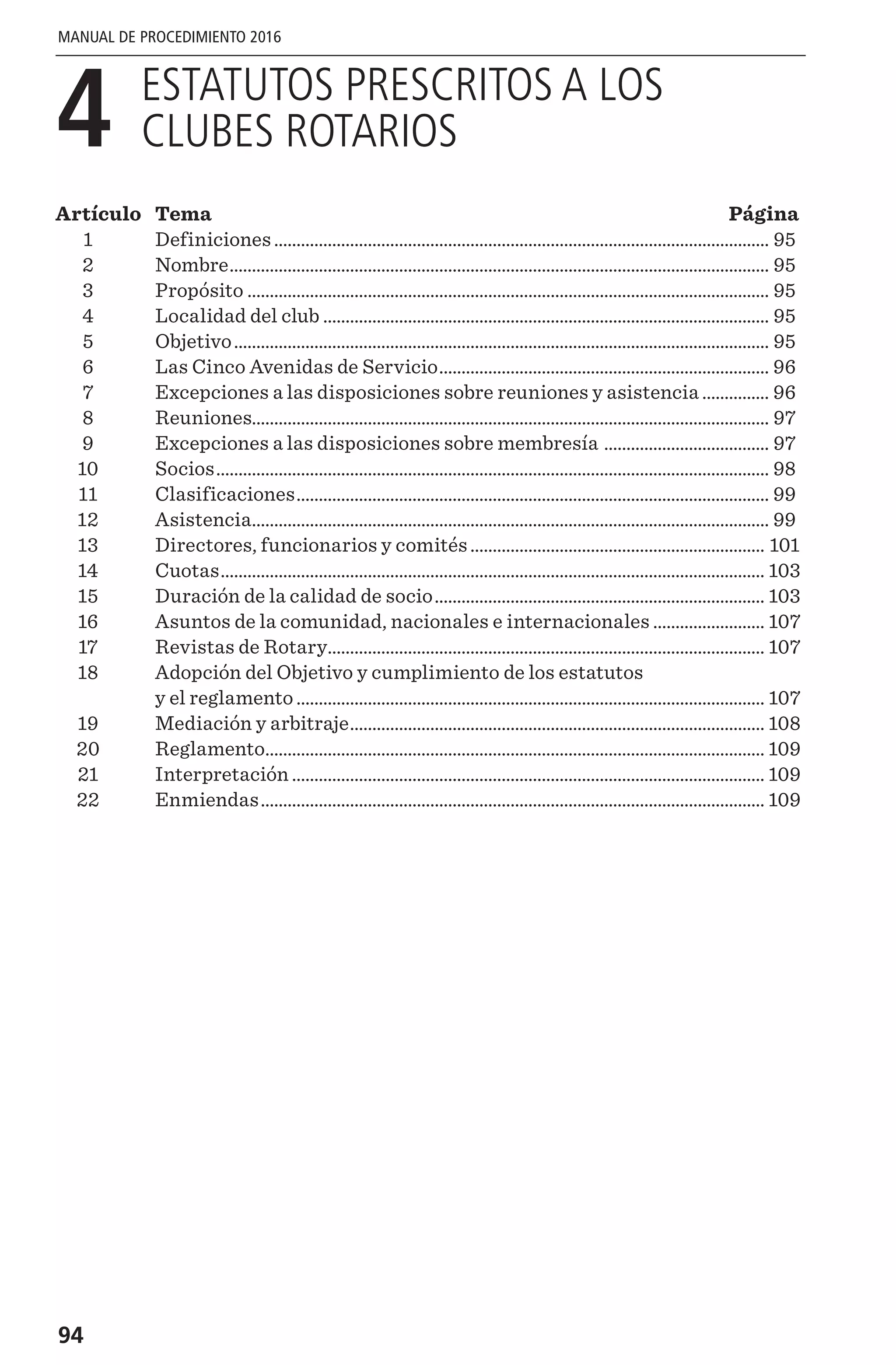 94
MANUAL DE PROCEDIMIENTO 2016
4 
ESTATUTOS PRESCRITOS A LOS
CLUBES ROTARIOS
Artículo	Tema	 Página
	1	 Definiciones................................................................................................................ 95
	2	 Nombre.......................................................................................................................... 95
	3	 Propósito...................................................................................................................... 95
	4	 Localidad del club..................................................................................................... 95
	5	 Objetivo......................................................................................................................... 95
	6	 Las Cinco Avenidas de Servicio........................................................................... 96
	7	 Excepciones a las disposiciones sobre reuniones y asistencia................ 96
	8	 Reuniones.................................................................................................................... 97
	9	 Excepciones a las disposiciones sobre membresía ...................................... 97
	10	 Socios............................................................................................................................. 98
	11	 Clasificaciones........................................................................................................... 99
	12	 Asistencia..................................................................................................................... 99
	13	 Directores, funcionarios y comités................................................................... 101
	14	 Cuotas........................................................................................................................... 103
	15	 Duración de la calidad de socio........................................................................... 103
	16	 Asuntos de la comunidad, nacionales e internacionales.......................... 107
	17	 Revistas de Rotary................................................................................................... 107
	18	Adopción del Objetivo y cumplimiento de los estatutos
y el reglamento.......................................................................................................... 107
	19	 Mediación y arbitraje.............................................................................................. 108
	20	 Reglamento................................................................................................................. 109
	21	 Interpretación........................................................................................................... 109
	22	 Enmiendas.................................................................................................................. 109
 