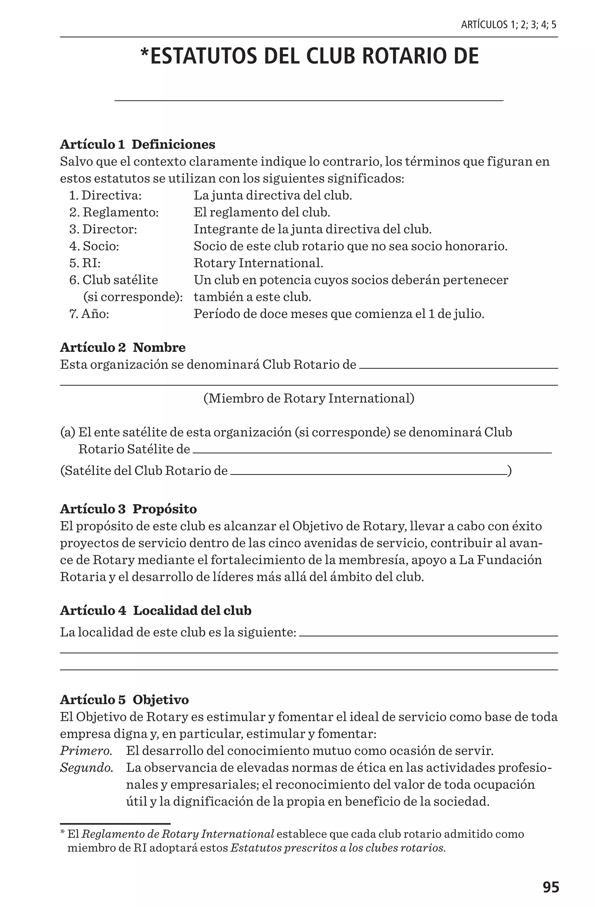 95
*ESTATUTOS DEL CLUB ROTARIO DE
Artículo 1 Definiciones
Salvo que el contexto claramente indique lo contrario, los términos que figuran en
estos estatutos se utilizan con los siguientes significados:
1. Directiva: 	 La junta directiva del club.
2. Reglamento: 	 El reglamento del club.
3. Director: 	 Integrante de la junta directiva del club.
4. Socio: 	 Socio de este club rotario que no sea socio honorario.
5. RI: 	 Rotary International.
6. Club satélite 	 Un club en potencia cuyos socios deberán pertenecer
(si corresponde):	 también a este club.
7. Año: 	 Período de doce meses que comienza el 1 de julio.
Artículo 2 Nombre
Esta organización se denominará Club Rotario de
(Miembro de Rotary International)
(a) El ente satélite de esta organización (si corresponde) se denominará Club
Rotario Satélite de
(Satélite del Club Rotario de )
Artículo 3 Propósito
El propósito de este club es alcanzar el Objetivo de Rotary, llevar a cabo con éxito
proyectos de servicio dentro de las cinco avenidas de servicio, contribuir al avan-
ce de Rotary mediante el fortalecimiento de la membresía, apoyo a La Fundación
Rotaria y el desarrollo de líderes más allá del ámbito del club.
Artículo 4 Localidad del club
La localidad de este club es la siguiente:
Artículo 5 Objetivo
El Objetivo de Rotary es estimular y fomentar el ideal de servicio como base de toda
empresa digna y, en particular, estimular y fomentar:
Primero. 	 El desarrollo del conocimiento mutuo como ocasión de servir.
Segundo. 	La observancia de elevadas normas de ética en las actividades profesio-
nales y empresariales; el reconocimiento del valor de toda ocupación
útil y la dignificación de la propia en beneficio de la sociedad.
* El Reglamento de Rotary International establece que cada club rotario admitido como
miembro de RI adoptará estos Estatutos prescritos a los clubes rotarios.
ARTÍCULOS 1; 2; 3; 4; 5
 