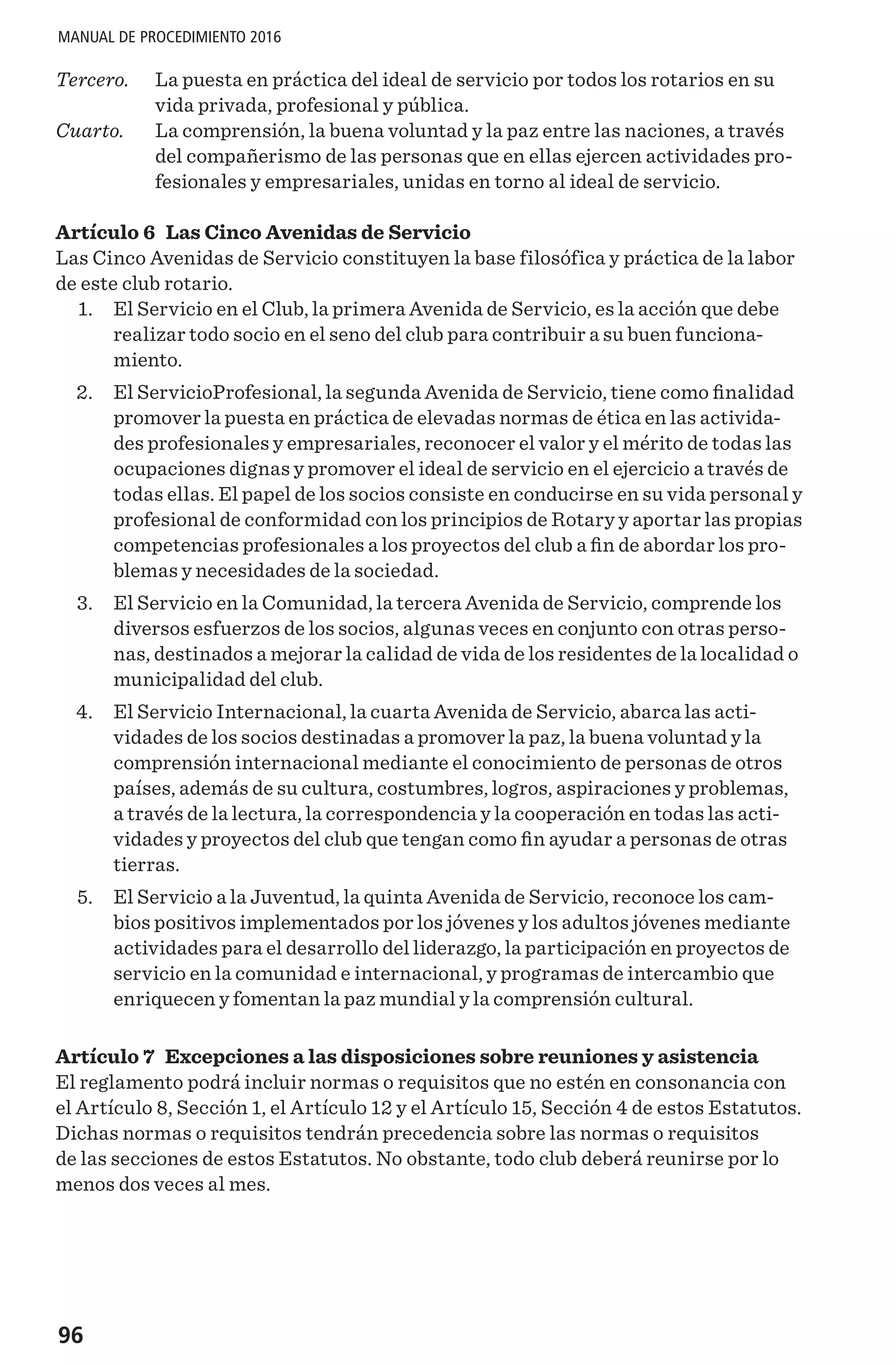 96
MANUAL DE PROCEDIMIENTO 2016
Tercero. 	La puesta en práctica del ideal de servicio por todos los rotarios en su
vida privada, profesional y pública.
Cuarto. 	La comprensión, la buena voluntad y la paz entre las naciones, a través
del compañerismo de las personas que en ellas ejercen actividades pro-
fesionales y empresariales, unidas en torno al ideal de servicio.
Artículo 6 Las Cinco Avenidas de Servicio
Las Cinco Avenidas de Servicio constituyen la base filosófica y práctica de la labor
de este club rotario.
	 1. 	 El Servicio en el Club, la primera Avenida de Servicio, es la acción que debe
realizar todo socio en el seno del club para contribuir a su buen funciona-
miento.
	 2. 	 El ServicioProfesional, la segunda Avenida de Servicio, tiene como finalidad
promover la puesta en práctica de elevadas normas de ética en las activida-
des profesionales y empresariales, reconocer el valor y el mérito de todas las
ocupaciones dignas y promover el ideal de servicio en el ejercicio a través de
todas ellas. El papel de los socios consiste en conducirse en su vida personal y
profesional de conformidad con los principios de Rotary y aportar las propias
competencias profesionales a los proyectos del club a fin de abordar los pro-
blemas y necesidades de la sociedad.
	 3.	 El Servicio en la Comunidad, la tercera Avenida de Servicio, comprende los
diversos esfuerzos de los socios, algunas veces en conjunto con otras perso-
nas, destinados a mejorar la calidad de vida de los residentes de la localidad o
municipalidad del club.
	 4. 	 El Servicio Internacional, la cuarta Avenida de Servicio, abarca las acti-
vidades de los socios destinadas a promover la paz, la buena voluntad y la
comprensión internacional mediante el conocimiento de personas de otros
países, además de su cultura, costumbres, logros, aspiraciones y problemas,
a través de la lectura, la correspondencia y la cooperación en todas las acti-
vidades y proyectos del club que tengan como fin ayudar a personas de otras
tierras.
	 5.	 El Servicio a la Juventud, la quinta Avenida de Servicio, reconoce los cam-
bios positivos implementados por los jóvenes y los adultos jóvenes mediante
actividades para el desarrollo del liderazgo, la participación en proyectos de
servicio en la comunidad e internacional, y programas de intercambio que
enriquecen y fomentan la paz mundial y la comprensión cultural.
Artículo 7 Excepciones a las disposiciones sobre reuniones y asistencia
El reglamento podrá incluir normas o requisitos que no estén en consonancia con
el Artículo 8, Sección 1, el Artículo 12 y el Artículo 15, Sección 4 de estos Estatutos.
Dichas normas o requisitos tendrán precedencia sobre las normas o requisitos
de las secciones de estos Estatutos. No obstante, todo club deberá reunirse por lo
menos dos veces al mes.
 