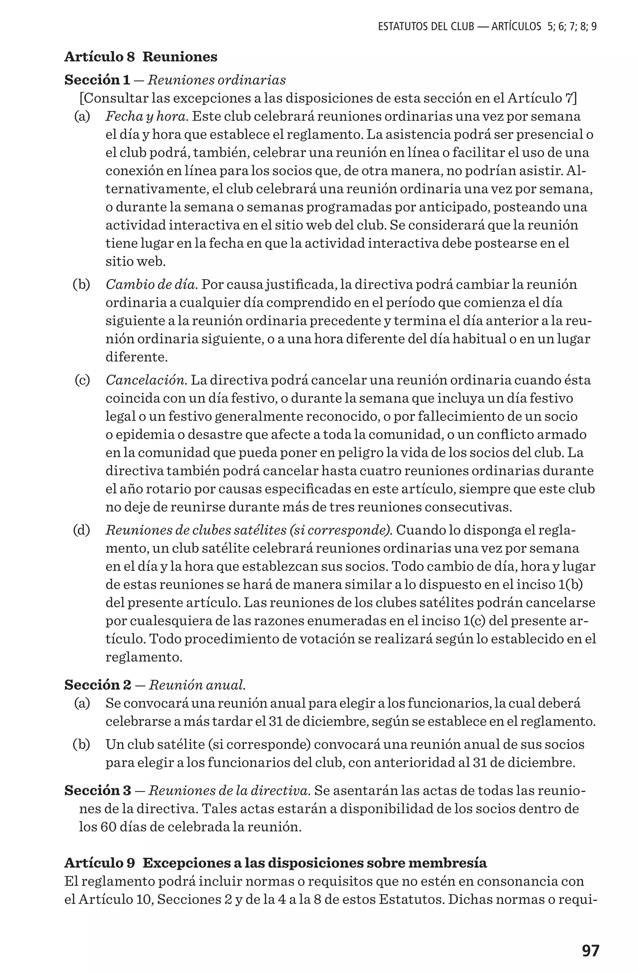 97
Artículo 8 Reuniones
Sección 1 — Reuniones ordinarias
[Consultar las excepciones a las disposiciones de esta sección en el Artículo 7]
	 (a) 	 Fecha y hora. Este club celebrará reuniones ordinarias una vez por semana
el día y hora que establece el reglamento. La asistencia podrá ser presencial o
el club podrá, también, celebrar una reunión en línea o facilitar el uso de una
conexión en línea para los socios que, de otra manera, no podrían asistir. Al-
ternativamente, el club celebrará una reunión ordinaria una vez por semana,
o durante la semana o semanas programadas por anticipado, posteando una
actividad interactiva en el sitio web del club. Se considerará que la reunión
tiene lugar en la fecha en que la actividad interactiva debe postearse en el
sitio web.
	 (b) 	 Cambio de día. Por causa justificada, la directiva podrá cambiar la reunión
ordinaria a cualquier día comprendido en el período que comienza el día
siguiente a la reunión ordinaria precedente y termina el día anterior a la reu-
nión ordinaria siguiente, o a una hora diferente del día habitual o en un lugar
diferente.
	 (c) 	 Cancelación. La directiva podrá cancelar una reunión ordinaria cuando ésta
coincida con un día festivo, o durante la semana que incluya un día festivo
legal o un festivo generalmente reconocido, o por fallecimiento de un socio
o epidemia o desastre que afecte a toda la comunidad, o un conflicto armado
en la comunidad que pueda poner en peligro la vida de los socios del club. La
directiva también podrá cancelar hasta cuatro reuniones ordinarias durante
el año rotario por causas especificadas en este artículo, siempre que este club
no deje de reunirse durante más de tres reuniones consecutivas.
	 (d) 	 Reuniones de clubes satélites (si corresponde). Cuando lo disponga el regla-
mento, un club satélite celebrará reuniones ordinarias una vez por semana
en el día y la hora que establezcan sus socios. Todo cambio de día, hora y lugar
de estas reuniones se hará de manera similar a lo dispuesto en el inciso 1(b)
del presente artículo. Las reuniones de los clubes satélites podrán cancelarse
por cualesquiera de las razones enumeradas en el inciso 1(c) del presente ar-
tículo. Todo procedimiento de votación se realizará según lo establecido en el
reglamento.
Sección 2 — Reunión anual.
	 (a)	 Se convocará una reunión anual para elegir a los funcionarios, la cual deberá
celebrarse a más tardar el 31 de diciembre, según se establece en el reglamento.
	 (b)	 Un club satélite (si corresponde) convocará una reunión anual de sus socios
para elegir a los funcionarios del club, con anterioridad al 31 de diciembre.
Sección 3 — Reuniones de la directiva. Se asentarán las actas de todas las reunio-
nes de la directiva. Tales actas estarán a disponibilidad de los socios dentro de
los 60 días de celebrada la reunión.
Artículo 9 Excepciones a las disposiciones sobre membresía
El reglamento podrá incluir normas o requisitos que no estén en consonancia con
el Artículo 10, Secciones 2 y de la 4 a la 8 de estos Estatutos. Dichas normas o requi-
ESTATUTOS DEL CLUB — ARTÍCULOS 5; 6; 7; 8; 9
 