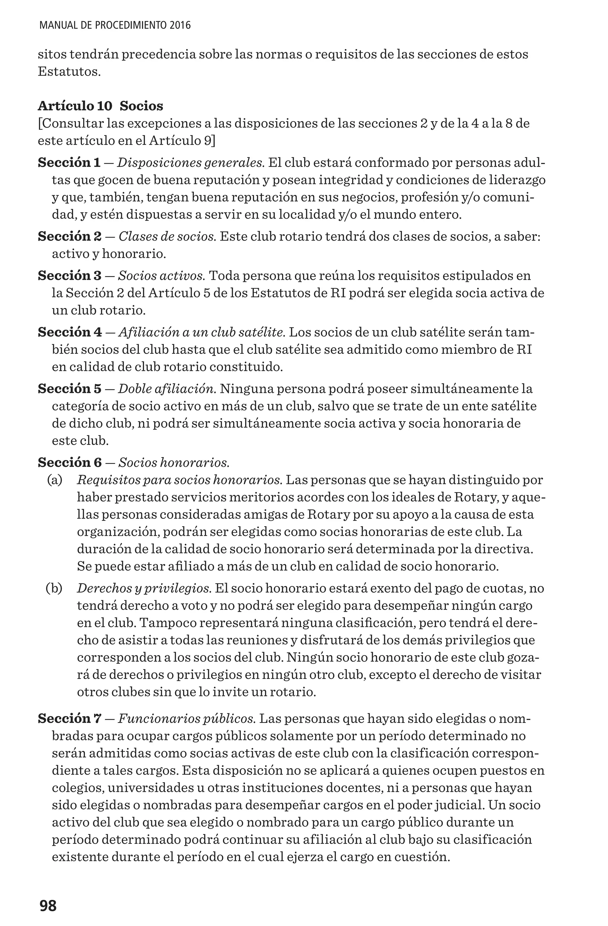 98
MANUAL DE PROCEDIMIENTO 2016
sitos tendrán precedencia sobre las normas o requisitos de las secciones de estos
Estatutos.
Artículo 10 Socios
[Consultar las excepciones a las disposiciones de las secciones 2 y de la 4 a la 8 de
este artículo en el Artículo 9]
Sección 1 — Disposiciones generales. El club estará conformado por personas adul-
tas que gocen de buena reputación y posean integridad y condiciones de liderazgo
y que, también, tengan buena reputación en sus negocios, profesión y/o comuni-
dad, y estén dispuestas a servir en su localidad y/o el mundo entero.
Sección 2 — Clases de socios. Este club rotario tendrá dos clases de socios, a saber:
activo y honorario.
Sección 3 — Socios activos. Toda persona que reúna los requisitos estipulados en
la Sección 2 del Artículo 5 de los Estatutos de RI podrá ser elegida socia activa de
un club rotario.
Sección 4 — Afiliación a un club satélite. Los socios de un club satélite serán tam-
bién socios del club hasta que el club satélite sea admitido como miembro de RI
en calidad de club rotario constituido.
Sección 5 — Doble afiliación. Ninguna persona podrá poseer simultáneamente la
categoría de socio activo en más de un club, salvo que se trate de un ente satélite
de dicho club, ni podrá ser simultáneamente socia activa y socia honoraria de
este club.
Sección 6 — Socios honorarios.
	 (a) 	 Requisitos para socios honorarios. Las personas que se hayan distinguido por
haber prestado servicios meritorios acordes con los ideales de Rotary, y aque-
llas personas consideradas amigas de Rotary por su apoyo a la causa de esta
organización, podrán ser elegidas como socias honorarias de este club. La
duración de la calidad de socio honorario será determinada por la directiva.
Se puede estar afiliado a más de un club en calidad de socio honorario.
	 (b) 	 Derechos y privilegios. El socio honorario estará exento del pago de cuotas, no
tendrá derecho a voto y no podrá ser elegido para desempeñar ningún cargo
en el club. Tampoco representará ninguna clasificación, pero tendrá el dere-
cho de asistir a todas las reuniones y disfrutará de los demás privilegios que
corresponden a los socios del club. Ningún socio honorario de este club goza-
rá de derechos o privilegios en ningún otro club, excepto el derecho de visitar
otros clubes sin que lo invite un rotario.
Sección 7 — Funcionarios públicos. Las personas que hayan sido elegidas o nom-
bradas para ocupar cargos públicos solamente por un período determinado no
serán admitidas como socias activas de este club con la clasificación correspon-
diente a tales cargos. Esta disposición no se aplicará a quienes ocupen puestos en
colegios, universidades u otras instituciones docentes, ni a personas que hayan
sido elegidas o nombradas para desempeñar cargos en el poder judicial. Un socio
activo del club que sea elegido o nombrado para un cargo público durante un
período determinado podrá continuar su afiliación al club bajo su clasificación
existente durante el período en el cual ejerza el cargo en cuestión.
 