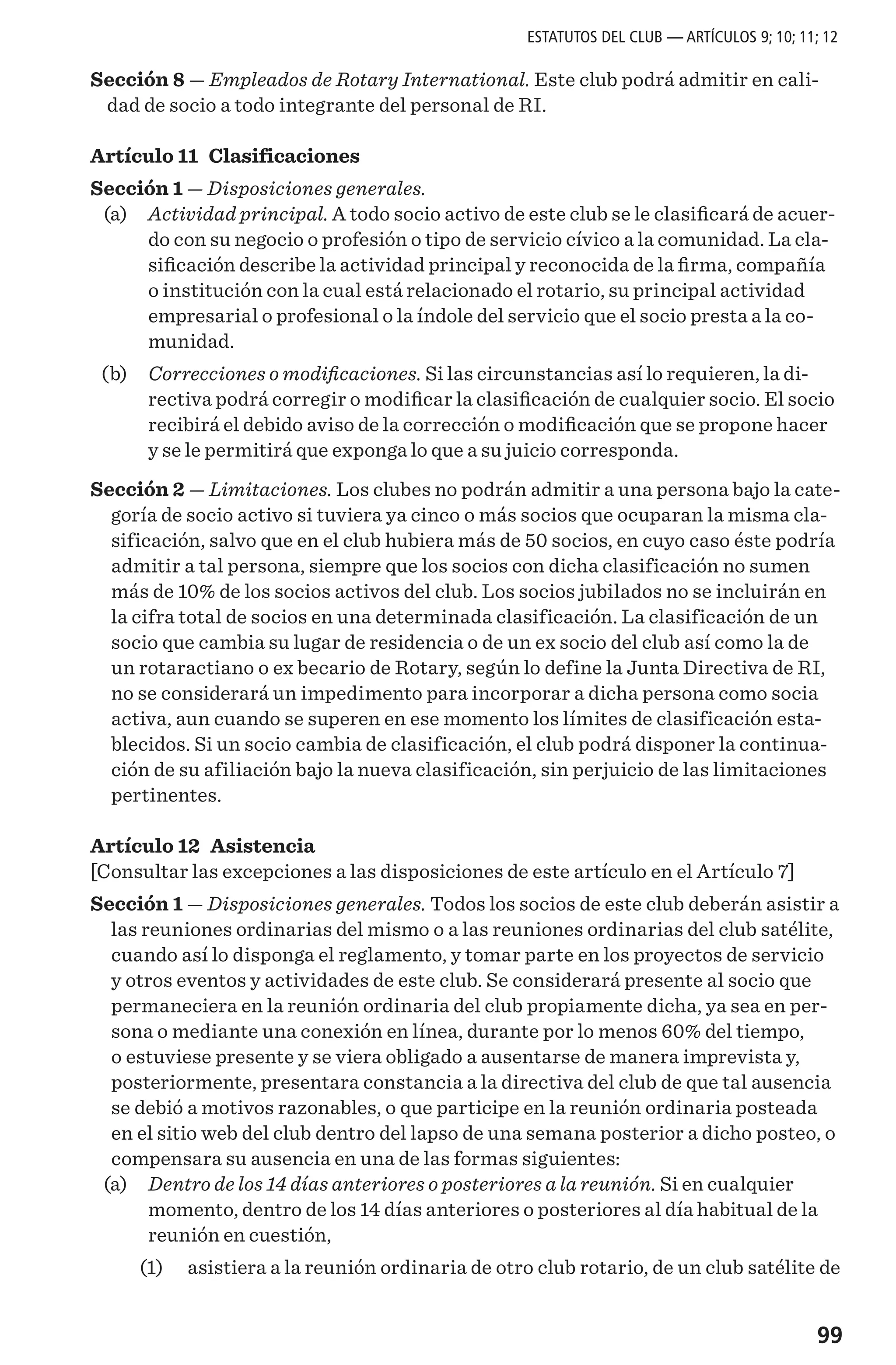99
Sección 8 — Empleados de Rotary International. Este club podrá admitir en cali-
dad de socio a todo integrante del personal de RI.
Artículo 11 Clasificaciones
Sección 1 — Disposiciones generales.
	(a)	 Actividad principal. A todo socio activo de este club se le clasificará de acuer-
do con su negocio o profesión o tipo de servicio cívico a la comunidad. La cla-
sificación describe la actividad principal y reconocida de la firma, compañía
o institución con la cual está relacionado el rotario, su principal actividad
empresarial o profesional o la índole del servicio que el socio presta a la co-
munidad.
	(b)	 Correcciones o modificaciones. Si las circunstancias así lo requieren, la di-
rectiva podrá corregir o modificar la clasificación de cualquier socio. El socio
recibirá el debido aviso de la corrección o modificación que se propone hacer
y se le permitirá que exponga lo que a su juicio corresponda.
Sección 2 — Limitaciones. Los clubes no podrán admitir a una persona bajo la cate-
goría de socio activo si tuviera ya cinco o más socios que ocuparan la misma cla-
sificación, salvo que en el club hubiera más de 50 socios, en cuyo caso éste podría
admitir a tal persona, siempre que los socios con dicha clasificación no sumen
más de 10% de los socios activos del club. Los socios jubilados no se incluirán en
la cifra total de socios en una determinada clasificación. La clasificación de un
socio que cambia su lugar de residencia o de un ex socio del club así como la de
un rotaractiano o ex becario de Rotary, según lo define la Junta Directiva de RI,
no se considerará un impedimento para incorporar a dicha persona como socia
activa, aun cuando se superen en ese momento los límites de clasificación esta-
blecidos. Si un socio cambia de clasificación, el club podrá disponer la continua-
ción de su afiliación bajo la nueva clasificación, sin perjuicio de las limitaciones
pertinentes.
Artículo 12 Asistencia
[Consultar las excepciones a las disposiciones de este artículo en el Artículo 7]
Sección 1 — Disposiciones generales. Todos los socios de este club deberán asistir a
las reuniones ordinarias del mismo o a las reuniones ordinarias del club satélite,
cuando así lo disponga el reglamento, y tomar parte en los proyectos de servicio
y otros eventos y actividades de este club. Se considerará presente al socio que
permaneciera en la reunión ordinaria del club propiamente dicha, ya sea en per-
sona o mediante una conexión en línea, durante por lo menos 60% del tiempo,
o estuviese presente y se viera obligado a ausentarse de manera imprevista y,
posteriormente, presentara constancia a la directiva del club de que tal ausencia
se debió a motivos razonables, o que participe en la reunión ordinaria posteada
en el sitio web del club dentro del lapso de una semana posterior a dicho posteo, o
compensara su ausencia en una de las formas siguientes:
	 (a) 	 Dentro de los 14 días anteriores o posteriores a la reunión. Si en cualquier
momento, dentro de los 14 días anteriores o posteriores al día habitual de la
reunión en cuestión,
	 (1) 	 asistiera a la reunión ordinaria de otro club rotario, de un club satélite de
ESTATUTOS DEL CLUB — ARTÍCULOS 9; 10; 11; 12
 