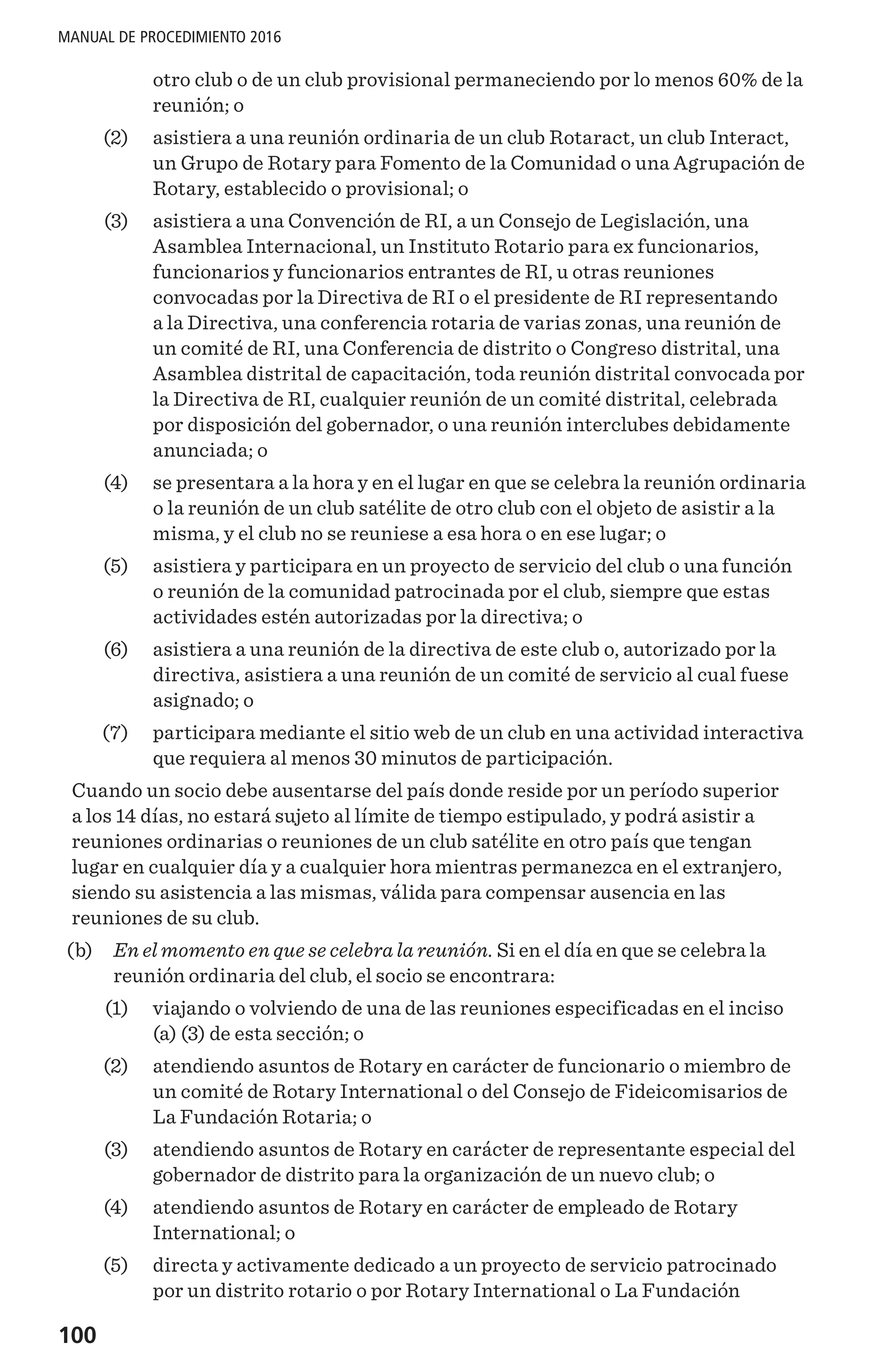 100
MANUAL DE PROCEDIMIENTO 2016
otro club o de un club provisional permaneciendo por lo menos 60% de la
reunión; o
	 (2) 	 asistiera a una reunión ordinaria de un club Rotaract, un club Interact,
un Grupo de Rotary para Fomento de la Comunidad o una Agrupación de
Rotary, establecido o provisional; o
	 (3) 	 asistiera a una Convención de RI, a un Consejo de Legislación, una
Asamblea Internacional, un Instituto Rotario para ex funcionarios,
funcionarios y funcionarios entrantes de RI, u otras reuniones
convocadas por la Directiva de RI o el presidente de RI representando
a la Directiva, una conferencia rotaria de varias zonas, una reunión de
un comité de RI, una Conferencia de distrito o Congreso distrital, una
Asamblea distrital de capacitación, toda reunión distrital convocada por
la Directiva de RI, cualquier reunión de un comité distrital, celebrada
por disposición del gobernador, o una reunión interclubes debidamente
anunciada; o
	 (4) 	 se presentara a la hora y en el lugar en que se celebra la reunión ordinaria
o la reunión de un club satélite de otro club con el objeto de asistir a la
misma, y el club no se reuniese a esa hora o en ese lugar; o
	 (5) 	 asistiera y participara en un proyecto de servicio del club o una función
o reunión de la comunidad patrocinada por el club, siempre que estas
actividades estén autorizadas por la directiva; o
	 (6) 	 asistiera a una reunión de la directiva de este club o, autorizado por la
directiva, asistiera a una reunión de un comité de servicio al cual fuese
asignado; o
	 (7) 	 participara mediante el sitio web de un club en una actividad interactiva
que requiera al menos 30 minutos de participación.
Cuando un socio debe ausentarse del país donde reside por un período superior
a los 14 días, no estará sujeto al límite de tiempo estipulado, y podrá asistir a
reuniones ordinarias o reuniones de un club satélite en otro país que tengan
lugar en cualquier día y a cualquier hora mientras permanezca en el extranjero,
siendo su asistencia a las mismas, válida para compensar ausencia en las
reuniones de su club.
	 (b) 	 En el momento en que se celebra la reunión. Si en el día en que se celebra la
reunión ordinaria del club, el socio se encontrara:
	 (1) 	 viajando o volviendo de una de las reuniones especificadas en el inciso
(a) (3) de esta sección; o
	 (2) 	 atendiendo asuntos de Rotary en carácter de funcionario o miembro de
un comité de Rotary International o del Consejo de Fideicomisarios de
La Fundación Rotaria; o
	 (3) 	 atendiendo asuntos de Rotary en carácter de representante especial del
gobernador de distrito para la organización de un nuevo club; o
	 (4) 	 atendiendo asuntos de Rotary en carácter de empleado de Rotary
International; o
	 (5)	 directa y activamente dedicado a un proyecto de servicio patrocinado
por un distrito rotario o por Rotary International o La Fundación
 