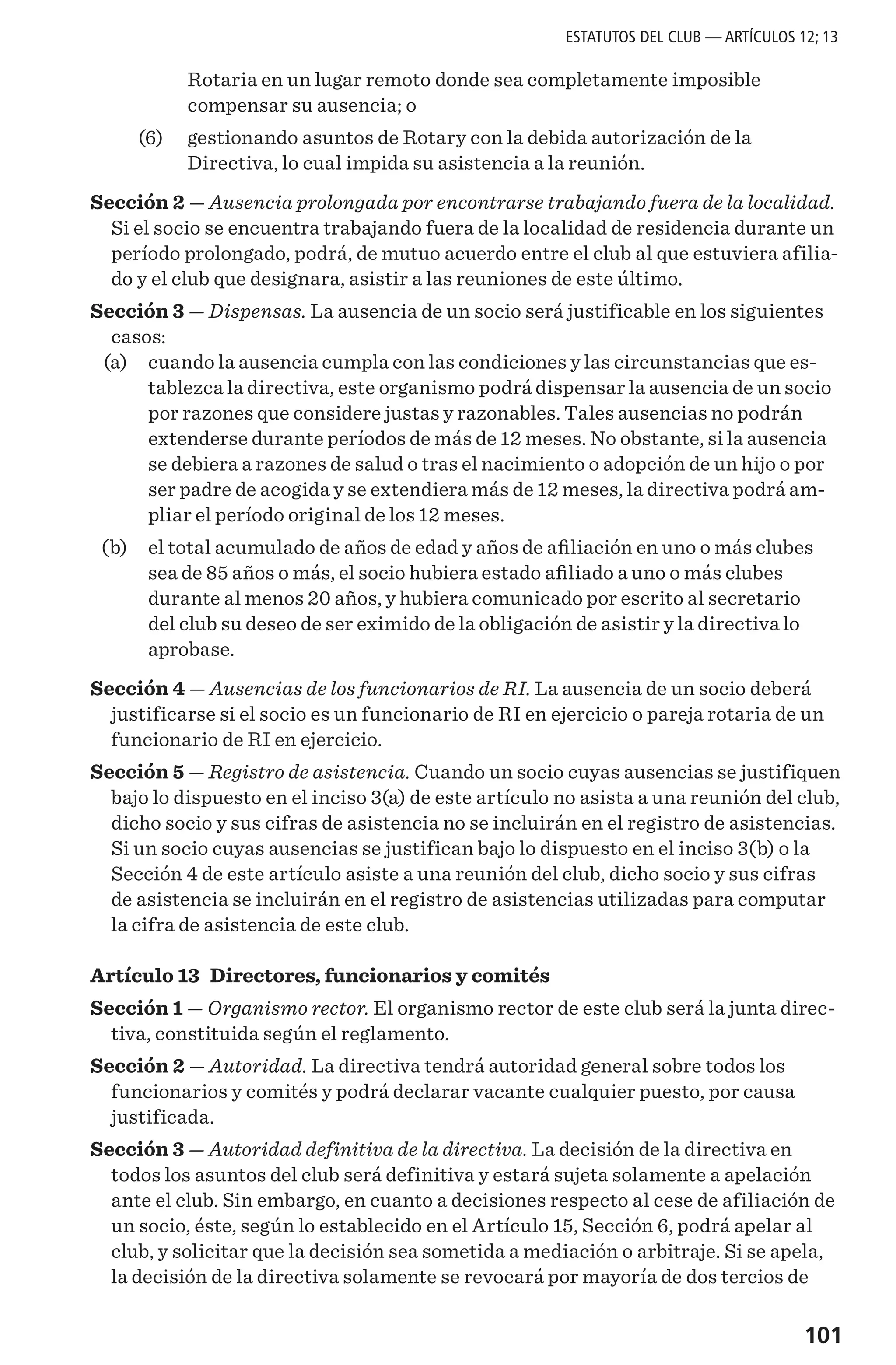 101
Rotaria en un lugar remoto donde sea completamente imposible
compensar su ausencia; o
	 (6) 	 gestionando asuntos de Rotary con la debida autorización de la
Directiva, lo cual impida su asistencia a la reunión.
Sección 2 — Ausencia prolongada por encontrarse trabajando fuera de la localidad.
Si el socio se encuentra trabajando fuera de la localidad de residencia durante un
período prolongado, podrá, de mutuo acuerdo entre el club al que estuviera afilia-
do y el club que designara, asistir a las reuniones de este último.
Sección 3 — Dispensas. La ausencia de un socio será justificable en los siguientes
casos:
	 (a)	 cuando la ausencia cumpla con las condiciones y las circunstancias que es-
tablezca la directiva, este organismo podrá dispensar la ausencia de un socio
por razones que considere justas y razonables. Tales ausencias no podrán
extenderse durante períodos de más de 12 meses. No obstante, si la ausencia
se debiera a razones de salud o tras el nacimiento o adopción de un hijo o por
ser padre de acogida y se extendiera más de 12 meses, la directiva podrá am-
pliar el período original de los 12 meses.
	 (b) 	 el total acumulado de años de edad y años de afiliación en uno o más clubes
sea de 85 años o más, el socio hubiera estado afiliado a uno o más clubes
durante al menos 20 años, y hubiera comunicado por escrito al secretario
del club su deseo de ser eximido de la obligación de asistir y la directiva lo
aprobase.
Sección 4 — Ausencias de los funcionarios de RI. La ausencia de un socio deberá
justificarse si el socio es un funcionario de RI en ejercicio o pareja rotaria de un
funcionario de RI en ejercicio.
Sección 5 — Registro de asistencia. Cuando un socio cuyas ausencias se justifiquen
bajo lo dispuesto en el inciso 3(a) de este artículo no asista a una reunión del club,
dicho socio y sus cifras de asistencia no se incluirán en el registro de asistencias.
Si un socio cuyas ausencias se justifican bajo lo dispuesto en el inciso 3(b) o la
Sección 4 de este artículo asiste a una reunión del club, dicho socio y sus cifras
de asistencia se incluirán en el registro de asistencias utilizadas para computar
la cifra de asistencia de este club.
Artículo 13 Directores, funcionarios y comités
Sección 1 — Organismo rector. El organismo rector de este club será la junta direc-
tiva, constituida según el reglamento.
Sección 2 — Autoridad. La directiva tendrá autoridad general sobre todos los
funcionarios y comités y podrá declarar vacante cualquier puesto, por causa
justificada.
Sección 3 — Autoridad definitiva de la directiva. La decisión de la directiva en
todos los asuntos del club será definitiva y estará sujeta solamente a apelación
ante el club. Sin embargo, en cuanto a decisiones respecto al cese de afiliación de
un socio, éste, según lo establecido en el Artículo 15, Sección 6, podrá apelar al
club, y solicitar que la decisión sea sometida a mediación o arbitraje. Si se apela,
la decisión de la directiva solamente se revocará por mayoría de dos tercios de
ESTATUTOS DEL CLUB — ARTÍCULOS 12; 13
 