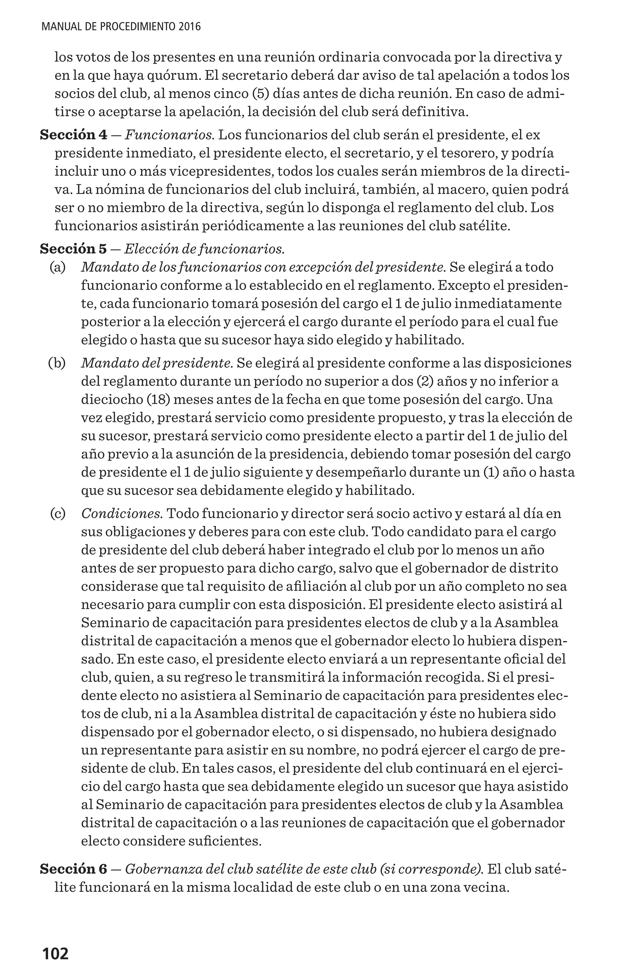 102
MANUAL DE PROCEDIMIENTO 2016
los votos de los presentes en una reunión ordinaria convocada por la directiva y
en la que haya quórum. El secretario deberá dar aviso de tal apelación a todos los
socios del club, al menos cinco (5) días antes de dicha reunión. En caso de admi-
tirse o aceptarse la apelación, la decisión del club será definitiva.
Sección 4 — Funcionarios. Los funcionarios del club serán el presidente, el ex
presidente inmediato, el presidente electo, el secretario, y el tesorero, y podría
incluir uno o más vicepresidentes, todos los cuales serán miembros de la directi-
va. La nómina de funcionarios del club incluirá, también, al macero, quien podrá
ser o no miembro de la directiva, según lo disponga el reglamento del club. Los
funcionarios asistirán periódicamente a las reuniones del club satélite.
Sección 5 — Elección de funcionarios.
	 (a) 	 Mandato de los funcionarios con excepción del presidente. Se elegirá a todo
funcionario conforme a lo establecido en el reglamento. Excepto el presiden-
te, cada funcionario tomará posesión del cargo el 1 de julio inmediatamente
posterior a la elección y ejercerá el cargo durante el período para el cual fue
elegido o hasta que su sucesor haya sido elegido y habilitado.
	 (b) 	 Mandato del presidente. Se elegirá al presidente conforme a las disposiciones
del reglamento durante un período no superior a dos (2) años y no inferior a
dieciocho (18) meses antes de la fecha en que tome posesión del cargo. Una
vez elegido, prestará servicio como presidente propuesto, y tras la elección de
su sucesor, prestará servicio como presidente electo a partir del 1 de julio del
año previo a la asunción de la presidencia, debiendo tomar posesión del cargo
de presidente el 1 de julio siguiente y desempeñarlo durante un (1) año o hasta
que su sucesor sea debidamente elegido y habilitado.
	 (c) 	 Condiciones. Todo funcionario y director será socio activo y estará al día en
sus obligaciones y deberes para con este club. Todo candidato para el cargo
de presidente del club deberá haber integrado el club por lo menos un año
antes de ser propuesto para dicho cargo, salvo que el gobernador de distrito
considerase que tal requisito de afiliación al club por un año completo no sea
necesario para cumplir con esta disposición. El presidente electo asistirá al
Seminario de capacitación para presidentes electos de club y a la Asamblea
distrital de capacitación a menos que el gobernador electo lo hubiera dispen-
sado. En este caso, el presidente electo enviará a un representante oficial del
club, quien, a su regreso le transmitirá la información recogida. Si el presi-
dente electo no asistiera al Seminario de capacitación para presidentes elec-
tos de club, ni a la Asamblea distrital de capacitación y éste no hubiera sido
dispensado por el gobernador electo, o si dispensado, no hubiera designado
un representante para asistir en su nombre, no podrá ejercer el cargo de pre-
sidente de club. En tales casos, el presidente del club continuará en el ejerci-
cio del cargo hasta que sea debidamente elegido un sucesor que haya asistido
al Seminario de capacitación para presidentes electos de club y la Asamblea
distrital de capacitación o a las reuniones de capacitación que el gobernador
electo considere suficientes.
Sección 6 — Gobernanza del club satélite de este club (si corresponde). El club saté-
lite funcionará en la misma localidad de este club o en una zona vecina.
 